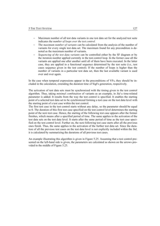5 THE TEST SYSTEM                                                                                127


    −    Maximum number of all test data variants in one test data set for the analyzed test suite
         indicates the number of loops over the test control.
    −    The maximum number of variants can be calculated from the analysis of the number of
         variants for every single test data set. The maximum found for any precondition is de-
         noted as the maximum number of variants.
    −    Sequencing of the test data variants can be controlled either by the SF diagram or by
         the iteration number applied currently in the test control loop. In the former case all the
         variants are applied one after another until all of them have been executed. In the latter
         case, they are applied in a functional sequence determined by the test suite (i.e., test
         cases sequence given in the test control). If the number of loops is higher than the
         number of variants in a particular test data set, then the last available variant is used
         over and over again.

In the case when temporal expressions appear in the preconditions of VFs, they should be in-
cluded in the calculation, extending the duration time of SigFs generation, respectively.

The activation of test data sets must be synchronized with the timing given in the test control
algorithm. Thus, taking minimal combination of variants as an example, in Std a time-related
parameter is added. It results from the way the test control is specified. It enables the starting
point of a selected test data set to be synchronized forming a test case on the test data level with
the starting point of a test case within the test control.
The first test case in the test control starts without any delay, so the parameter should be equal
to 0. The duration of this first test case specified on the test control level determines the starting
point of the next test case. Hence, the starting of the following test case appears after the former
finishes, which means after a specified period of time. The same applies to the activation of the
test data sets on the test data level. It starts after the same period of time as the test case speci-
fied on the test control level. Further on, the next following test case starts after all the previous
ones finish. Thus, the same applies to the activation of the further test data set. Since the dura-
tion of all the previous test cases on the test data level is not explicitly included within the Std,
it is calculated by summarizing the durations of all previous test cases.

An example illustrating this algorithm is given in Figure 5.25. Assuming that a test control pre-
sented on the left-hand side is given, the parameters are calculated as shown on the arrows pro-
vided in the middle of Figure 5.25.
 