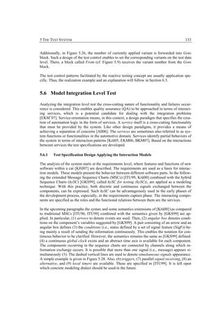 5 THE TEST SYSTEM                                                                              133


Additionally, in Figure 5.26, the number of currently applied variant is forwarded into Goto
block. Such a design of the test control enables to set the corresponding variants on the test data
level. There, a block called From (cf. Figure 5.9) receives the variant number from the Goto
block.

The test control patterns facilitated by the reactive testing concept are usually application spe-
cific. Thus, the realization example and an explanation will follow in Section 6.3.


5.6 Model Integration Level Test

Analyzing the integration level test the cross-cutting nature of functionality and failures occur-
rence is considered. This enables quality assurance (QA) to be approached in terms of interact-
ing services, which is a potential candidate for dealing with the integration problems
[EKM+07]. Service-orientation means, in this context, a design paradigm that specifies the crea-
tion of automation logic in the form of services. A service itself is a cross-cutting functionality
that must be provided by the system. Like other design paradigms, it provides a means of
achieving a separation of concerns [All06]. The services are sometimes also referred to as sys-
tem functions or functionalities in the automotive domain. Services identify partial behaviors of
the system in terms of interaction patterns [Krü05, EKM06, BKM07]. Based on the interactions
between services the test specifications are developed.

5.6.1   Test Specification Design Applying the Interaction Models

The analysis of the system starts at the requirements level, where features and functions of new
software within a car [KHJ07] are described. The requirements are used as a basis for interac-
tion models. These models present the behavior between different software parts. In the follow-
ing the extended Message Sequence Charts (MSCs) [ITU99, Krü00] combined with the hybrid
Sequence Charts (hySC) [GKS99], called hySC for testing (hySCt), are applied as a modeling
technique. With this practice, both discrete and continuous signals exchanged between the
components, can be expressed. Such hySC can be advantageously used in the early phases of
the development process, especially, in the requirements capture phase. The interacting compo-
nents are specified as the roles and the functional relations between them are the services.

In the upcoming paragraphs the syntax and some semantics extensions of [Krü00] (as compared
to traditional MSCs [ITU96, ITU99] combined with the semantics given by [GKS99] are ap-
plied. In particular, (1) arrows to denote events are used. Then, (2) angular box denotes condi-
tions on the component’s variables suggested by [GKS99]. A pair consisting of an arrow and an
angular box defines (3) the conditions (i.e., states defined by a set of signal feature (SigF)) be-
ing mainly a result of sending the information continuously. This enables the notation for con-
tinuous behavior to be clarified. However, the semantics remains the same as [GKS99] defined:
(4) a continuous global clock exists and an abstract time axis is available for each component.
The components occurring in the sequence charts are connected by channels along which in-
formation exchange occurs. It is possible that more than one signal (i.e., message) appears si-
multaneously (5). The dashed vertical lines are used to denote simultaneous signals appearance.
A simple example is given in Figure 5.28. Also, (6) triggers, (7) parallel signal receiving, (8) an
alternative, and (9) local timers are available. These are specified in [ITU99]. It is left open
which concrete modeling dialect should be used in the future.
 