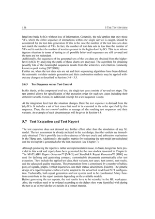 136                                                                             5 THE TEST SYSTEM


lated into basic hySCts without loss of information. Generally, the rule applies that only those
VFs, where the entire sequence of interactions within one single service is caught, should be
considered for the test data generation. If this is the case the number of the test data sets does
not match the number of VFs. In fact, the number of test data sets is less than the number of
VFs and it matches the number of services present in the higher-level hySCt. This is an advan-
tageous situation in terms of testing as all possible behavioral sequences are still covered and
the tests are not redundant.
Additionally, the sequences of the generated sets of the test data are obtained from the higher-
level hySCts by analyzing the paths of those charts are analyzed. The algorithm for obtaining
possibly lots of the meaningful sequences results from the white-box test criterion commonly
known as path testing [ISTQB06].
Further on, when the test data sets are set and their sequencing algorithms have been defined,
the automatic test data variants generation and their combination methods may be applied with-
out any changes as described in Sections 5.4 – 5.5.

5.6.3    Test Sequence versus Test Control

In this thesis, at the component level test, the single test case consists of several test steps. The
test control allows for specification of the execution order for such test cases including their
different variants. Hence, no additional concept for a test sequence is used.

At the integration level test the situation changes. Here the test sequence is derived from the
HhySCts. It includes a set of test cases that need to be executed in the order specified by this
sequence. Then, the test control enables to manage all the resulting test sequences and their
variants. An example of such circumstances will be given in Section 6.4.


5.7 Test Execution and Test Report

The test execution does not demand any further effort other than the simulation of any SL
model. The test assessment is already included in the test design, thus the verdicts are immedi-
ately obtained. This is possible due to the existence of the test oracle and arbitration mechanism
in the TSpec unit. Additionally, the quality metrics for evaluating the test model are calculated
and the test report is generated after the test execution (see Chapter 7).

Although producing the reports is rather an implementation issue, its basic design has been pro-
vided in this work and reports have been generated for the case studies presented in Chapter 6.
The MATLAB® Report Generator™ [MRG] and Simulink® Report Generator™ [SRG] are
used for defining and generating compact, customizable documents automatically after test
execution. They include the applied test data, their variants, test cases, test control, test results,
and the calculated quality measures. The presentation form is constituted by a number of tables,
plots of signals, graphs, verdict trajectories, and their textual descriptions [Xio08]. The generic
design of a report template enables it to be adapted to the actual test model and SUT configura-
tion. Technically, both report generation and test system need to be coordinated. Many func-
tions contribute to the report contents depending on the available models.
Before generating the test reports, the test results have to be recorded in the ML workspace.
Also, the verdicts need to be ordered according to the delays they were identified with during
the test so as to provide the test results in a correct manner.
 