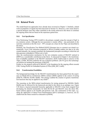 5 THE TEST SYSTEM                                                                                   137


5.8 Related Work

The model-based test approaches have already been reviewed in Chapter 3. Similarly, related
work on properties of signals has been discussed in Section 4.5. However, a few issues deserve
a special attention since they either contribute to the results achieved in this thesis or constitute
the ongoing efforts that are based on the experience gained here.

5.8.1        Test Specification

Time Partitioning Testing (TPT) [Leh03] is the primary example using the concept of SigF in
an evaluation system. Although the test assessment is mainly offline – due particularly to the
real-time constraints at the HiL level – TPT concepts are a basis for the TSpec unit described in
this thesis.
Similarly, the Classification Tree Method [GG93] illustrates how to construct test stimuli sys-
tematically. Even if the realization proposed in MTest [Con04b] enables test data to be only
created manually, the concept constitutes the fundamental principles according to which the test
data generator embedded in TDGen unit is built.
Also, the synchronization mechanism for the test evaluation system of MiLEST realized in
[MP07] is a considerable contribution to this thesis. As discussed in Chapter 3, the transforma-
tions of [Dai06] contribute to the MiLEST automation. [SCB, EmbV] help to conceive of the
TSpec. [CH98, WCF02] underline the test evaluation problems. [SLVV] gives the technologi-
cal solution for building the prototype of MiLEST.
Further on, the progress achieved in MiLEST is the foundation for the ongoing efforts towards
UML Testing Profile for Embedded Systems (UTPes) [DM_D07, Liu08].

5.8.2        Transformation Possibilities

The background knowledge for the MiLEST transformations has been gained from the experi-
ence on Model Driven Architecture (MDA) artifacts [MOF] applied in the context of testing
[ZDS+05, CBD+06, GCF06, Dai06]. This practice enabled the creation of generic transforma-
tion functions that may be applied to any model 39.

The reasoning on the MDA-related transformation for testing proposed by [DGN04, Dai04,
Dai06] may be followed for the framework provided in this thesis in an analogue way. Figure
5.30 shows a layered metamodel hierarchy applicable to MiLEST. It has been resigned from
developing the detailed metamodels for both ML/SL/SF and MiLEST since the direct ML-
based solution appears to be feasible and performs well. The continuation of this topic, e.g.,
along the application of Query/View/Transformation (QVT) techniques is, however, not ex-
cluded from the future research as indicated in [ZSF06].




39
     This is possible under the assumption that the guidelines given in Section 5.3 are followed.
 