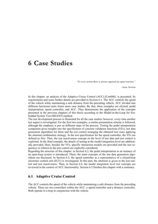 6 Case Studies

                                            “To every action there is always opposed an equal reaction.”

                                                                                         - Isaac Newton


In this chapter, an analysis of the Adaptive Cruise Control (ACC) [Con04b] is presented. Its
requirements and some further details are provided in Section 6.1. The ACC controls the speed
of the vehicle while maintaining a safe distance from the preceding vehicle. ACC divided into
different functional units forms more case studies. By that, three examples are elicited: pedal
interpretation, speed controller, and ACC. They demonstrate the application of the concepts
presented in the previous chapters of this thesis according to the Model-in-the-Loop for Em-
bedded System Test (MiLEST) method.
The test development process is illustrated for all the case studies; however, every time another
test aspect is investigated. For the first two examples, a similar presentation scheme is followed,
although the emphasis is put on different steps of the process. Testing the pedal interpretation
component gives insights into the specification of concrete validation functions (VFs), test data
generation algorithms for them and the test control arranging the obtained test cases applying
the minimal combination strategy. In the test specification for the speed controller, the VFs are
defined as first. Then, the test reactiveness concept on the level of test data and test control is
exploited. In the third example, the details of testing at the model integration level are addition-
ally provided. Here, besides the VFs, specific interaction models are provided and the test se-
quences in relation to the test control are explicitly considered.
Regarding the structure of this chapter, in Section 6.2, the pedal interpretation as an instance of
an open-loop system is introduced. There, the main concepts of the test data generation algo-
rithms are discussed. In Section 6.3, the speed controller as a representative of a closed-loop
electronic control unit (ECU) is investigated. In this part, the attention is given to the test con-
trol and test reactiveness. Then, in Section 6.4, the model integration level test concepts are
reviewed in the context of ACC functionality. Section 6.5 finishes this chapter with a summary.


6.1 Adaptive Cruise Control

The ACC controls the speed of the vehicle while maintaining a safe distance from the preceding
vehicle. There are two controllers within the ACC: a speed controller and a distance controller.
Both operate in a loop in conjunction with the vehicle.
 