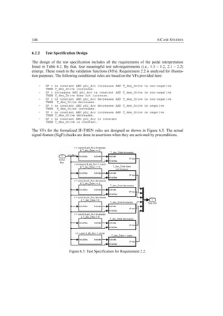 146                                                                             6 CASE STUDIES


6.2.2     Test Specification Design

The design of the test specification includes all the requirements of the pedal interpretation
listed in Table 6.2. By that, four meaningful test sub-requirements (i.e., 1.1 – 1.2, 2.1 – 2.2)
emerge. These result in the validation functions (VFs). Requirement 2.2 is analyzed for illustra-
tion purposes. The following conditional rules are based on the VFs provided here:

      −   IF v   is constant AND phi_Acc increases AND      T_des_Drive is non-negative
          THEN   T_des_Drive increases.
      −   IF v   increases AND phi_Acc is constant AND      T_des_Drive is non-negative
          THEN   T_des_Drive does not increase.
      −   IF v   is constant AND phi_Acc decreases AND      T_des_Drive is non-negative
          THEN    T_des_Drive decreases.
      −   IF v   is constant AND phi_Acc decreases AND      T_des_Drive is negative
          THEN    T_des_Drive increases.
      −   IF v   is constant AND phi_Acc increases AND      T_des_Drive is negative
          THEN   T_des_Drive decreases.
      −   IF v   is constant AND phi_Acc is constant
          THEN   T_des_Drive is constant.

The VFs for the formalized IF-THEN rules are designed as shown in Figure 6.5. The actual
signal-feature (SigF) checks are done in assertions when they are activated by preconditions.




                         Figure 6.5: Test Specification for Requirement 2.2.
 