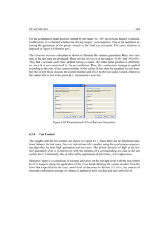 6 CASE STUDIES                                                                                 149


For the acceleration pedal position limited by the range <0, 100> an increase feature is utilized.
Furthermore, it is checked whether the driving torque is non-negative. This is the condition al-
lowing the generation of the proper stimuli in the final test execution. The entire situation is
depicted in Figure 6.9 (bottom part).

The Generate increase subsystem is shown to illustrate the variants generation. Here, two vari-
ants of the test data are produced. These are the increases in the ranges <0,10> and <90,100>.
They last 2 seconds each (here, default timing is used). The brake pedal position is arbitrarily
set since it is not constrained by the preconditions. Then, the combination strategy is applied
according to the rule: If the current number of the variant is less than the maximal variant num-
ber, the switch block chooses the current number and lets it be the test signal variant, otherwise
the variant that is last in the queue (i.e., maximum) is selected.




                     Figure 6.10: Parameterized GUIs of Increase Generation.



6.2.4   Test Control

The insights into the test control are shown in Figure 6.11. Since there are no functional rela-
tions between the test cases, they are ordered one after another using the synchronous sequenc-
ing algorithm for both SigF generation and test cases. The default duration of SigF at the fea-
ture generation level is synchronized with the duration of a corresponding test case at the test
control level. Technically, this is achieved by application of after(time1, tick) expressions.

Moreover, there is a connection of variants activation on the test data level with the test control
level. It happens along the application of the From block deriving the variant number from the
Goto block specified on the test control level as discussed in Section 5.5. Here, the context of
minimal combination strategy of variants is applied at both test data and test control level.
 