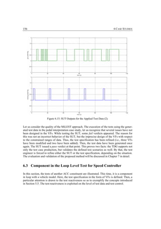 156                                                                               6 CASE STUDIES




                      Figure 6.15: SUT Outputs for the Applied Test Data (2).


Let us consider the quality of the MiLEST approach. The execution of the tests using the gener-
ated test data in the pedal interpretation case study, let us recognize that several issues have not
been designed in the VFs. While testing the SUT, some fail verdicts appeared. The reason for
this was not an incorrect behavior of the SUT, but the imprecise design of the VFs with respect
to the constrained ranges of data. Thus, the test specification has been refined (i.e., three VFs
have been modified and two have been added). Then, the test data have been generated once
again. The SUT issued a pass verdict at that point. This proves two facts: the TDG supports not
only the test case production, but validates the defined test scenarios as well. By that, the test
engineer is forced to refine either the SUT or the test specification, depending on the situation.
The evaluation and validation of the proposed method will be discussed in Chapter 7 in detail.


6.3 Component in the Loop Level Test for Speed Controller

In this section, the tests of another ACC constituent are illustrated. This time, it is a component
in loop with a vehicle model. Here, the test specification in the form of VFs is defined. Then, a
particular attention is drawn to the test reactiveness so as to exemplify the concepts introduced
in Section 5.5. The test reactiveness is exploited on the level of test data and test control.
 