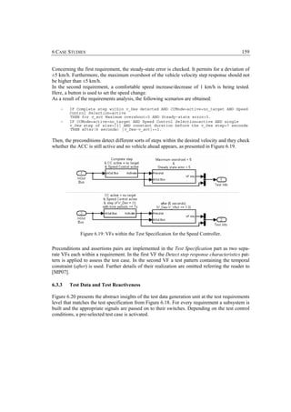 6 CASE STUDIES                                                                                  159


Concerning the first requirement, the steady-state error is checked. It permits for a deviation of
±5 km/h. Furthermore, the maximum overshoot of the vehicle velocity step response should not
be higher than ±5 km/h.
In the second requirement, a comfortable speed increase/decrease of 1 km/h is being tested.
Here, a button is used to set the speed change.
As a result of the requirements analysis, the following scenarios are obtained:
    −   IF Complete step within v_Des detected AND CCMode=active+no_target AND Speed
        Control Selection=active
        THEN for v_act Maximum overshoot<5 AND Steady-state error<5.
    −   IF CCMode=active+no_target AND Speed Control Selection=active AND single
        v_Des step of size=|1| AND constant duration before the v_Des step=7 seconds
        THEN after(6 seconds) |v_Des-v_act|<=1.

Then, the preconditions detect different sorts of steps within the desired velocity and they check
whether the ACC is still active and no vehicle ahead appears, as presented in Figure 6.19.




              Figure 6.19: VFs within the Test Specification for the Speed Controller.


Preconditions and assertions pairs are implemented in the Test Specification part as two sepa-
rate VFs each within a requirement. In the first VF the Detect step response characteristics pat-
tern is applied to assess the test case. In the second VF a test pattern containing the temporal
constraint (after) is used. Further details of their realization are omitted referring the reader to
[MP07].

6.3.3   Test Data and Test Reactiveness

Figure 6.20 presents the abstract insights of the test data generation unit at the test requirements
level that matches the test specification from Figure 6.18. For every requirement a subsystem is
built and the appropriate signals are passed on to their switches. Depending on the test control
conditions, a pre-selected test case is activated.
 