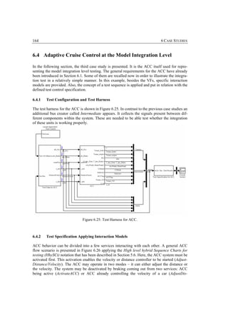 164                                                                               6 CASE STUDIES


6.4 Adaptive Cruise Control at the Model Integration Level

In the following section, the third case study is presented. It is the ACC itself used for repre-
senting the model integration level testing. The general requirements for the ACC have already
been introduced in Section 6.1. Some of them are recalled now in order to illustrate the integra-
tion test in a relatively simple manner. In this example, besides the VFs, specific interaction
models are provided. Also, the concept of a test sequence is applied and put in relation with the
defined test control specification.

6.4.1   Test Configuration and Test Harness

The test harness for the ACC is shown in Figure 6.25. In contrast to the previous case studies an
additional bus creator called Intermediate appears. It collects the signals present between dif-
ferent components within the system. These are needed to be able test whether the integration
of these units is working properly.




                               Figure 6.25: Test Harness for ACC.



6.4.2   Test Specification Applying Interaction Models

ACC behavior can be divided into a few services interacting with each other. A general ACC
flow scenario is presented in Figure 6.26 applying the High level hybrid Sequence Charts for
testing (HhySCt) notation that has been described in Section 5.6. Here, the ACC system must be
activated first. This activation enables the velocity or distance controller to be started (Adjust-
Distance/Velocity). The ACC may operate in two modes – it can either adjust the distance or
the velocity. The system may be deactivated by braking coming out from two services: ACC
being active (ActivateACC) or ACC already controlling the velocity of a car (AdjustDis-
 