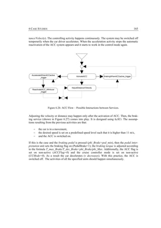 6 CASE STUDIES                                                                                     165


tance/Velocity). The controlling activity happens continuously. The system may be switched off
temporarily when the car driver accelerates. When the acceleration activity stops the automatic
reactivation of the ACC system appears and it starts to work in the control mode again.




  AccelerateWhenACCactive
                                             ActivateACC            BrakingWhenACCactive_trigger
           _trigger




                                        AdjustDistance/Velocity
   ReactivateACC_AftrAccel
           _trigger




                   Figure 6.26: ACC Flow – Possible Interactions between Services.

Adjusting the velocity or distance may happen only after the activation of ACC. Then, the brak-
ing service (shown in Figure 6.27) comes into play. It is designed using hySCt. The assump-
tions resulting from the previous activities are that:

    −    the car is in a movement,
    −    the desired speed is set on a predefined speed level such that it is higher than 11 m/s,
    −    and the ACC is switched on.

If this is the case and the braking pedal is pressed (phi_Brake>ped_min), then the pedal inter-
pretation unit sets the braking flag on (PedalBrake=1); the braking torque is adjusted according
to the formula T_max_Brake/T_des_Brake=phi_Brake/phi_Max. Additionally, the ACC flag is
set on non-active (ACCFlag=0) and the cruise controller mode is set on non-active
(CCMode=0). As a result the car decelerates (v decreases). With this practice, the ACC is
switched off. The activities of all the specified units should happen simultaneously.
 