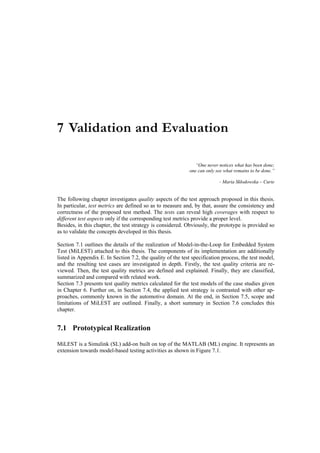 7 Validation and Evaluation

                                                               “One never notices what has been done;
                                                            one can only see what remains to be done.”

                                                                          - Maria Skłodowska – Curie


The following chapter investigates quality aspects of the test approach proposed in this thesis.
In particular, test metrics are defined so as to measure and, by that, assure the consistency and
correctness of the proposed test method. The tests can reveal high coverages with respect to
different test aspects only if the corresponding test metrics provide a proper level.
Besides, in this chapter, the test strategy is considered. Obviously, the prototype is provided so
as to validate the concepts developed in this thesis.

Section 7.1 outlines the details of the realization of Model-in-the-Loop for Embedded System
Test (MiLEST) attached to this thesis. The components of its implementation are additionally
listed in Appendix E. In Section 7.2, the quality of the test specification process, the test model,
and the resulting test cases are investigated in depth. Firstly, the test quality criteria are re-
viewed. Then, the test quality metrics are defined and explained. Finally, they are classified,
summarized and compared with related work.
Section 7.3 presents test quality metrics calculated for the test models of the case studies given
in Chapter 6. Further on, in Section 7.4, the applied test strategy is contrasted with other ap-
proaches, commonly known in the automotive domain. At the end, in Section 7.5, scope and
limitations of MiLEST are outlined. Finally, a short summary in Section 7.6 concludes this
chapter.


7.1 Prototypical Realization

MiLEST is a Simulink (SL) add-on built on top of the MATLAB (ML) engine. It represents an
extension towards model-based testing activities as shown in Figure 7.1.
 