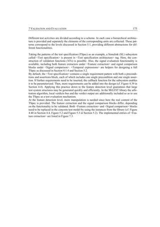 7 VALIDATION AND EVALUATION                                                                    175


Different test activities are divided according to a scheme. In each case a hierarchical architec-
ture is provided and separately the elements of the corresponding units are collected. These pat-
terns correspond to the levels discussed in Section 5.1, providing different abstractions for dif-
ferent functionalities.

Taking the patterns of the test specification (TSpec) as an example, a Simulink (SL) subsystem
called <Test specification> is present in <Test specification architecture> tag. Here, the con-
struction of validation functions (VFs) is possible. Also, the signal evaluation functionality is
available, including both feature extractors under <Feature extraction> and signal comparison
blocks under <Signal comparison>. <Temporal expressions> are helpers for designing a full
TSpec as discussed in Section 4.1.4 and Section 5.2.
By default, the <Test specification> contains a single requirement pattern with both a precondi-
tions and assertions block, each of which includes one single precondition and one single asser-
tion. If further requirements need to be inserted, the callback function for the subsystem enables
it to be parameterized. Then, more requirements can be added into the design (cf. Figure 4.39 in
Section 4.4). Applying this practice down to the feature detection level guarantees that large
test system structures may be generated quickly and efficiently. In the MiLEST library the arbi-
tration algorithm, local verdicts bus and the verdict output are additionally included so as to use
the TSpec as a test evaluation mechanism.
At the feature detection level, more manipulation is needed since here the real content of the
TSpec is provided. The feature extraction and the signal comparison blocks differ, depending
on the functionality to be validated. Both <Feature extraction> and <Signal comparison> blocks
need to be replaced in the concrete test model by using the instances from the library (cf. Figure
4.40 in Section 4.4, Figure 5.2 and Figure 5.3 in Section 5.2). The implemented entries of <Fea-
ture extraction> are listed in Figure 7.3.
 