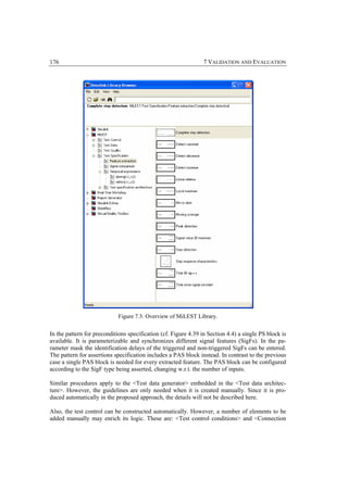 176                                                              7 VALIDATION AND EVALUATION




                            Figure 7.3: Overview of MiLEST Library.


In the pattern for preconditions specification (cf. Figure 4.39 in Section 4.4) a single PS block is
available. It is parameterizable and synchronizes different signal features (SigFs). In the pa-
rameter mask the identification delays of the triggered and non-triggered SigFs can be entered.
The pattern for assertions specification includes a PAS block instead. In contrast to the previous
case a single PAS block is needed for every extracted feature. The PAS block can be configured
according to the SigF type being asserted, changing w.r.t. the number of inputs.

Similar procedures apply to the <Test data generator> embedded in the <Test data architec-
ture>. However, the guidelines are only needed when it is created manually. Since it is pro-
duced automatically in the proposed approach, the details will not be described here.

Also, the test control can be constructed automatically. However, a number of elements to be
added manually may enrich its logic. These are: <Test control conditions> and <Connection
 
