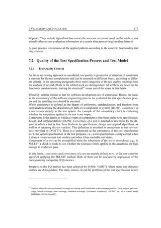 7 VALIDATION AND EVALUATION                                                                                             177


helpers>. They include algorithms that restrict the test case execution based on the verdicts, test
stimuli values or test evaluation information at a certain time point or in given time interval.

A good practice is to rename all the applied patterns according to the concrete functionality that
they contain.


7.2 Quality of the Test Specification Process and Test Model

7.2.1        Test Quality Criteria

As far as any testing approach is considered, test quality is given a lot of attention. It constitutes
a measure for the test completeness and can be assessed on different levels, according to differ-
ent criteria. In the upcoming paragraphs three main categories of the test quality resulting from
the analysis of several efforts in the related work are distinguished. All of them are based on the
functional considerations, leaving the structural 41 issues out of the scope in this thesis.

Primarily, criteria similar to that for software development are of importance. Hence, the same
as the consistency of the software engineering process are evaluated the test specification proc-
ess and the resulting tests should be assessed.
While consistency is defined as the degree of uniformity, standardization, and freedom from
contradiction among the documents or parts of a component or system [IEG90], consistency of
a test relates entirely to the test system. An example of the consistency check is evaluating
whether the test pattern applied in the test is not empty.
Correctness is the degree to which a system or component is free from faults in its specification,
design, and implementation [IEG90]. Correctness of a test is denoted in this thesis by the de-
gree to which a test is free from faults in its specification, design and applied algorithms, as
well as in returning the test verdicts. This definition is extended in comparison to test correct-
ness provided by [ZVS+07]. There it is understood as the correctness of the test specification
w.r.t. the system specification or the test purposes, i.e., a test specification is only correct when
it always returns correct test verdicts and when it has reachable end states.
Correctness of a test can be exemplified when the robustness of the test is considered, e.g., in
MiLEST a check is made to see whether the tolerance limits applied in the assertions are high
enough to let the test pass.

In this thesis, consistency and correctness of a test are mainly defined w.r.t. to the test scenarios
specified applying the MiLEST method. Both of them can be assessed by application of the
corresponding test quality (TQ) metrics.

Progress on the TQ metrics has been achieved by [VS06, VSD07], where static and dynamic
metrics are distinguished. The static metrics reveal the problems of the test specification before




41
     Metrics related to structural model coverage are already well established in the common practice. They analyze path cov-
     erage, branch coverage, state coverage, condition coverage, cyclomatic complexity, MC/DC, etc. of a system model
     [ISTQB06, IEG90, MathSL].
 