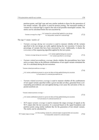 7 VALIDATION AND EVALUATION                                                                                         179


        partition points, and SigF type and uses similar methods to those for the generation of
        test stimuli variants. The metric is used for positive testing. The maximum number of
        variants for a selected SigF is equal to the sum of all possible meaningful variants. The
        metric can be calculated before the test execution by:

                                           # of variants for a selected SigF applied in a test design
          Variants coverage for a SigF =                                                                           (7.2)
                                                 # of all possible variants for a selected SigF


The sign # means ‘number of’.

   −    Variants coverage during test execution is used to measure whether all the variants
        specified in the test design are really applied during the test execution. It returns the
        percentage of variants that have been exercised by a test. Additionally, it checks the
        correctness of the sequencing algorithm applied by the test system.

                                                       # of variants applied during test execution
           Variants coverage during test execution =                                                               (7.3)
                                                         # of variants specified in a test design


   −    Variants related preconditions coverage checks whether the preconditions have been
        active as many times as the different combinations of test signal variants stimulated the
        test. It is calculated during the test execution.

       Variants related preconditi ons coverage =
                                                                                                                   (7.4)
         # of variant combinatio ns present in a given test data set being applied during test execution
       =
                                # of activation s of a selected preconditi ons set



   −    Variants related assertions coverage is used to measure whether all the combinations
        of test signal variants specified within a given test data set (thus, generated from a cor-
        responding preconditions set) and applied during a test cause the activation of the ex-
        pected assertions set.


       Variants related assertions coverage =
                                                                                                                   (7.5)
         # of variant combinatio ns present in a given test data set being applied during test execution
       =
                                  # of activation s of a selected assertions set


   −    SUT output variants coverage is used to measure the range coverage of signals at the
        SUT output after the test execution. It is assessed based on the signal boundaries and
        partition points using similar methods like for the generation of test stimuli variants.
        The metric can be calculated by:

                               # of the resulting variants for a selected output recognized after test execution
 SUT output range coverage =                                                                                       (7.6)
                                                # of all possible variants for a selected output
 