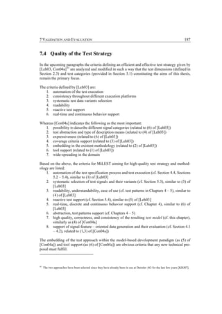 7 VALIDATION AND EVALUATION                                                                                             187


7.4 Quality of the Test Strategy

In the upcoming paragraphs the criteria defining an efficient and effective test strategy given by
[Leh03, Con04a] 43 are analyzed and modified in such a way that the test dimensions (defined in
Section 2.3) and test categories (provided in Section 3.1) constituting the aims of this thesis,
remain the primary focus.

The criteria defined by [Leh03] are:
    1. automation of the test execution
    2. consistency throughout different execution platforms
    3. systematic test data variants selection
    4. readability
    5. reactive test support
    6. real-time and continuous behavior support

Whereas [Con04a] indicates the following as the most important:
   1. possibility to describe different signal categories (related to (6) of [Leh03])
   2. test abstraction and type of description means (related to (4) of [Leh03])
   3. expressiveness (related to (6) of [Leh03])
   4. coverage criteria support (related to (3) of [Leh03])
   5. embedding in the existent methodology (related to (2) of [Leh03])
   6. tool support (related to (1) of [Leh03])
   7. wide-spreading in the domain

Based on the above, the criteria for MiLEST aiming for high-quality test strategy and method-
ology are listed:
    1. automation of the test specification process and test execution (cf. Section 4.4, Sections
        5.2 – 5.4), similar to (1) of [Leh03]
    2. systematic selection of test signals and their variants (cf. Section 5.3), similar to (3) of
        [Leh03]
    3. readability, understandability, ease of use (cf. test patterns in Chapters 4 – 5), similar to
        (4) of [Leh03]
    4. reactive test support (cf. Section 5.4), similar to (5) of [Leh03]
    5. real-time, discrete and continuous behavior support (cf. Chapter 4), similar to (6) of
        [Leh03]
    6. abstraction, test patterns support (cf. Chapters 4 – 5)
    7. high quality, correctness, and consistency of the resulting test model (cf. this chapter),
        similarly as (4) of [Con04a]
    8. support of signal-feature – oriented data generation and their evaluation (cf. Section 4.1
        – 4.2), related to (1,3) of [Con04a])

The embedding of the test approach within the model-based development paradigm (as (5) of
[Con04a]) and tool support (as (6) of [Con04a]) are obvious criteria that any new technical pro-
posal must fulfill.



43
     The two approaches have been selected since they have already been in use at Daimler AG for the last few years [KHJ07].
 