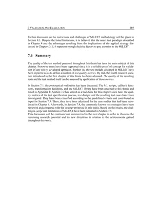 7 VALIDATION AND EVALUATION                                                                    189


Further discussion on the restrictions and challenges of MiLEST methodology will be given in
Section 8.1. Despite the listed limitations, it is believed that the novel test paradigm described
in Chapter 4 and the advantages resulting from the implications of the applied strategy dis-
cussed in Chapters 3, 5, 6 represent enough decisive factors to pay attention to the MiLEST.


7.6 Summary

The quality of the test method proposed throughout this thesis has been the main subject of this
chapter. Prototype must have been supported since it is a reliable proof of concept for valida-
tion of any newly developed approach. Further on, the test models designed in MiLEST have
been explored so as to define a number of test quality metrics. By that, the fourth research ques-
tion introduced in the first chapter of this thesis has been adressed. The quality of the resulting
tests and the test method itself can be assessed by application of those metrics.

In Section 7.1, the prototypical realization has been discussed. The ML scripts, callback func-
tions, transformation functions, and the MiLEST library have been attached to this thesis and
listed in Appendix E. Section 7.2 has served as a backbone for this chapter since here, the qual-
ity metrics of the test specification process, test design, and the resulting test cases have been
investigated. They have been classified according to the predefined criteria and contributed as
input for Section 7.3. There, they have been calculated for the case studies that had been intro-
duced in Chapter 6. Afterwards, in Section 7.4, the commonly known test strategies have been
reviewed and compared with the strategy proposed in this thesis. Based on the results, the chal-
lenges, scope and limitations of MiLEST have been indicated in Section 7.5.
This discussion will be continued and summarized in the next chapter in order to illustrate the
remaining research potential and its new directions in relation to the achievements gained
throughout this work.
 