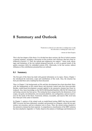 8 Summary and Outlook

                                            “Perfection is achieved, not when there is nothing more to add,
                                                               but when there is nothing left to take away.“

                                                                                - Antoine de Saint-Exupéry


This is the last chapter of this thesis. It is divided into three sections, the first of which contains
a general summary, including a discussion on the problems and challenges that have been in-
troduced in Section 1.2. Then, the outlook part emphasizes two aspects – future work, advan-
tages and limitations of the test method proposed herewith, as well as general trends of the
quality assurance (QA) for embedded systems (ES). Afterwards, in the last section, indirect
influences of the contributions presented here are outlined.


8.1 Summary

The first part of this thesis has dealt with general information on its topics. Hence, Chapter 1
has introduced the motivation, scope and contributions of this work. Also, the structure has
been provided there and a roadmap has been discussed.

Then, in Chapter 2, the backgrounds on ESs and their development have been described. Here-
with, the fundamentals on the control theory and electronic control units have been provided.
Besides, model-based development concepts applied in the automotive domain have been in-
troduced. Also, basic knowledge on the MATLAB/Simulink/Stateflow (ML/SL/SF) framework
and testing concerns has been given. The testing has been categorized by the dimensions of test
scopes, test goals, test abstraction, test execution platform, test configuration, and test reactive-
ness for the needs of this thesis. Functional, abstract, executable, and reactive MiL level tests
have been put in the center of attention.

In Chapter 3, analysis of the related work on model-based testing (MBT) has been provided.
MBT taxonomy has been elaborated, extended, and presented on a diagram, where the test gen-
eration, test execution, and test evaluation were in focus. Then, the current testing situation in
the automotive domain has been reported. A comprehensive classification of the MBT solutions
has been attached in Appendix A. Finally, based on the analysis of challenges and limitations of
 