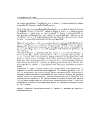 8 SUMMARY AND OUTLOOK                                                                            191


the existing approaches (cf. first challenge given in Section 1.2), characteristics of the method
proposed in this thesis have been briefly elaborated on.

Next, the intention of the second part of this thesis has been to introduce the Model-in-the-Loop
foe Embedded System Test (MiLEST) method. In Chapter 4, a new way of signal description
by application of a signal feature has been investigated. The features have been classified, and
their generation and detection have been realized (cf. second challenge). Furthermore, a test
specification process, its development phases and artifacts have been discussed. Also, test pat-
terns have been described and attached to this thesis in Appendix B.

Chapter 5 has been based on the previous chapter. Here, the methodological and technical de-
tails of MiLEST (cf. second challenge) have been explained. MiLEST extends and augments
ML/SL/SF for designing and executing the test. It bridges the gap between system and test en-
gineers by providing a means to use SL/SF language for both SUT and test specification (cf.
first challenge).
Then, the classification of signal features has been recalled so as to describe the architecture of
the test system. Thus, different abstraction levels of the test system have been provided (cf.
second challenge). They were denominated relating to the main activities performed at each
level. The test harness level included the patterns for test specification, test data generation, and
test control. Then, the test requirements level appeared. It has been followed by the test case
and validation function levels. Afterwards, the feature generation and feature detection have
been elaborated. In Appendix C a consolidation of the hierarchical architecture has been at-
tached.
Furthermore, in Chapter 5, different options for the test specification have been reviewed. The
importance of the test evaluation has been emphasized. The automatic generation of the test
data has been presented. By means of concrete generic transformation rules, the derivation of
test signals from the validation functions (VFs) has been formalized. Similarly, the generation
of signal variants has been investigated. Combination strategies for test case construction have
been outlined and sequencing of the generated variants at different levels has been reported.
The concept of reactive testing and the test control have been summarized too. All these con-
tributed to the definition of a test development process and automation of some of its phases
(cf. third challenge).

Figure 8.1 summarizes the conceptual contents of Chapters 4 – 5, positioning MiLEST and its
main value disposers.
 