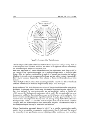 192                                                                                        8 SUMMARY AND OUTLOOK



                                                  Model-in-the-Loop
                                                     Simulation




                                                                                 Test le, Arbi
                                                                                   Orac
                                              at l-




                                                                                     Eval
                                    on


                                            Fe igna




                                                               Sp
                                            ro re




                                                                    Te i c a
                              racti




                                                                     ec
                                                 h
                                          pp u
                                               S


                                              ac




                                                                      st tio
                                                                        if




                                                                                          uatio ation
                         Abst




                                               A




                                                                             n




                                                                                               n, Te
                                                                                               tr
                                                           MiLEST
                                                           method




                                                                                                     st
                                           Te




                                                                          n
                                                                          io
                                              s
                                              tQ




                                                                        at
                                                                      om
                                                                                         ,
                                                  ua



                                Te
                                                                                     io n
                                                                    ut
                                                     lit



                                     st
                                        Q                       A                 rat tion
                                                        y




                                    Te uali                                     ne a
                                        s t ty                               G e er
                                           S tr M                        a ls Gen
                                               ate etri               ign rol
                                                  gy cs,          st S ont
                                                                Te st C
                                                                  Te


                            Figure 8.1: Overview of the Thesis Contents.


The advantages of MiLEST combination with the hybrid Sequence Charts for testing (hySCts)
at the integration level have been discussed. The details of the approach from the methodologi-
cal and technological perspective have been given.
Due to the application of a graphical representation of the requirements in the form of hySCts,
the contents of the resulting QA process can be understood more easily by different stake-
holders. This fact has been confirmed by the analysis of a simple questionnaire that has been
filled out by several executive managers of software- and test-related projects (Appendix D).
Herewith, the sequence diagrams have been selected as the most widespread methods in the
industry.
Then, the high level hySCts have been reused to generate the concrete test data systematically
and semi-automatically at the model integration level test (cf. third challenge).

In the third part of this thesis the practical relevance of the presented concepts has been proven.
In Chapter 6, three case studies related to the functionality of an adaptive cruise control (ACC)
have been analyzed. The entire system under test has been initially realized at Daimler AG,
which has provided the functional requirements and the model. The extracted pedal interpreta-
tion example, used for the illustration of component level test, has showed the application of the
test specification and data generation algorithms in detail. Then, the speed controller has pro-
vided the basis for component in the loop level test, proving mainly the feasibility of reactive
testing concepts. Finally, ACC itself has been investigated. Here, the hySCt models have been
designed. Then, the model integration level test has been designed. The test data have been re-
trieved by assuring the coverage of the selected test objectives.

Chapter 7 explored the test models designed in MiLEST so as to define a number of test quality
metrics that, in turn, enabled to evaluate the resulting tests (cf. fourth challenge). The values of
the metrics for the test specification process, test design, and the resulting test cases have been
 