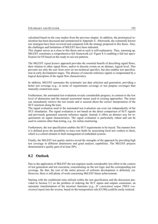 8 SUMMARY AND OUTLOOK                                                                           193


calculated based on the case studies from the previous chapter. In addition, the prototypical re-
alization has been discussed and summarized in Appendix E. Afterwards, the commonly known
test strategies have been reviewed and compared with the strategy proposed in this thesis. Also,
the challenges and limitations of MiLEST have been indicated.
This chapter serves as a close to this thesis and as such is self-explanatory. Thus, summing up,
MiLEST constitutes a comprehensive QA framework (cf. Figure 8.1) enabling a full test speci-
fication for ES based on the ready-to-use test patterns.

The MiLEST signal-feature approach provides the essential benefit of describing signal flows,
their relation to other signal flows, and/or to discrete events on an abstract, logical level. This
prevents not only the user from error on too-technical specifics, but also enables test specifica-
tion in early development stages. The absence of concrete reference signals is compensated by a
logical description of the signal flow characteristics.

In addition, MiLEST automates the systematic test data selection and generation, providing a
better test coverage (e.g., in terms of requirements coverage or test purpose coverage) than
manually created test cases.

Furthermore, the automated test evaluation reveals considerable progress, in contrast to the low
level of abstraction and the manual assessment means used in existing approaches. The tester
can immediately retrieve the test results and is assured about the correct interpretation of the
SUT reactions along the tests.
The signal evaluation used in the automated test evaluation can even run independently of the
SUT stimulation. The signal evaluation is not based on the direct comparison of SUT signals
and previously generated concrete reference signals. Instead, it offers an abstract way for re-
quirements on signal characteristics. The signal evaluation is particularly robust and can be
used in contexts other than testing, e.g., for online monitoring.

Furthermore, the test specification enables the SUT requirements to be traced. The manner how
it is defined gives the possibility to trace root faults by associating local test verdicts to them,
which is a central element in fault management of embedded systems.

Finally, the MiLEST test quality metrics reveal the strengths of the approach by providing high
test coverage in different dimensions and good analysis capabilities. The MiLEST projects
demonstrated a quality gain of at least 20%.


8.2 Outlook

Due to the application of MiLEST the test engineer needs considerably less effort in the context
of test generation and test execution, concentrating on the test logic and the corresponding test
coverage. By that, the cost of the entire process of software development is definitely cut.
However, there is still plenty of work concerning MiLEST future achievements.

Starting with the conditional rules utilized within the test specification and the discussion pro-
vided in Section 5.2 on the problem of ordering the SUT inputs and outputs constraints, an
automatic transformation of the incorrect functions (e.g., IF constrained output THEN con-
strained input) into the reverse, based on the transposition rule [CC00] could be easily realized.
 