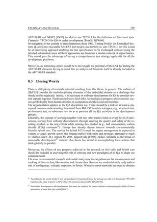 8 SUMMARY AND OUTLOOK                                                                                                    195


AUTOSAR and MOST [ZS07] decided to use TTCN-3 for the definition of functional tests.
Currently, TTCN-3 for ESs is under development [Tem08, GSW08].
Investigation in the context of transformations from UML Testing Profile for Embedded Sys-
tems [Liu08] into executable MiLEST test models and further on, into TTCN-3 for ESs would
be an interesting approach enabling the test specification to be exchanged without losing the
detailed information since all three approaches are based on a similar concept of signal feature.
This would give the advantage of having a comprehensive test strategy applicable for all the
development platforms.

Moreover, an interesting option would be to investigate the potential of MiLEST for testing the
AUTOSAR elements having in mind that an analysis of Simulink itself is already included in
the AUTOSAR standard.


8.3 Closing Words

There is still plenty of research potential resulting from this thesis, in general. The authors of
[Hel+05] consider the multidisciplinary character of the embedded domain as a challenge that
should not be neglected. Indeed, it is necessary in software development for ES to consider sev-
eral aspects together. Hardware/software field alike, technological progress and economic suc-
cess profit highly from human abilities of cooperation and the social environment.
The argumentation applies to the QA disciplines too. There should be a link or at least a con-
ceptual common understanding forwarded from MiLEST to other test types, e.g., structural test,
performance test, or robustness test so as to position all the QA activities in the development
process.
Generally, the concept of working together with any other parties holds at every level of inter-
actions, starting from software development, through assuring the quality and safety of the re-
sulting product, to the real effects while running this product (e.g., fuel consumption, carbon
dioxide (CO2) emissions 44). Europe has already shown interest towards environmentally
friendly hybrid cars. The market for hybrid ECUs used for engine management is expected to
witness a steady growth across the forecast period with units and revenues expected to reach
0.7 million and € 26.1 million by 2015, respectively [FS08]. Hence, similarly as the trends of
sustainable development 45 indicate, this thesis has aimed at accomplishing local actions that
think globally in parallel.

Moreover, the effects of any progress achieved in the research on fuel cells and hybrid cars
should be included in analyzing the role of software and new paradigms of its QA to shape our
common future.
ESs ease environmental research and enable many new investigations on the measurement and
tracking of diverse data, like weather and climate data. Sensors are used to identify early indica-
tors of earthquakes, volcanic eruptions, or floods. Wireless sensor networks are used to observe



44
     According to the recent trends in new car purchases in European Union, the average car sold over the period 1995-2004
     experienced a surge in power of 28% while CO2 emissions decreased by 12% [EU06].
45
     Sustainable development is the development that meets the needs of the present without compromising the ability of future
     generations to meet their own needs [Bru87].
 