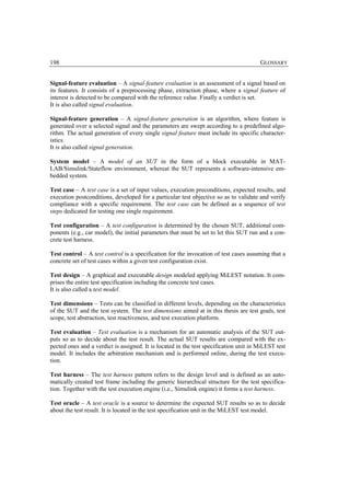 198                                                                                    GLOSSARY


Signal-feature evaluation – A signal-feature evaluation is an assessment of a signal based on
its features. It consists of a preprocessing phase, extraction phase, where a signal feature of
interest is detected to be compared with the reference value. Finally a verdict is set.
It is also called signal evaluation.

Signal-feature generation – A signal-feature generation is an algorithm, where feature is
generated over a selected signal and the parameters are swept according to a predefined algo-
rithm. The actual generation of every single signal feature must include its specific character-
istics.
It is also called signal generation.

System model – A model of an SUT in the form of a block executable in MAT-
LAB/Simulink/Stateflow environment, whereat the SUT represents a software-intensive em-
bedded system.

Test case – A test case is a set of input values, execution preconditions, expected results, and
execution postconditions, developed for a particular test objective so as to validate and verify
compliance with a specific requirement. The test case can be defined as a sequence of test
steps dedicated for testing one single requirement.

Test configuration – A test configuration is determined by the chosen SUT, additional com-
ponents (e.g., car model), the initial parameters that must be set to let this SUT run and a con-
crete test harness.

Test control – A test control is a specification for the invocation of test cases assuming that a
concrete set of test cases within a given test configuration exist.

Test design – A graphical and executable design modeled applying MiLEST notation. It com-
prises the entire test specification including the concrete test cases.
It is also called a test model.

Test dimensions – Tests can be classified in different levels, depending on the characteristics
of the SUT and the test system. The test dimensions aimed at in this thesis are test goals, test
scope, test abstraction, test reactiveness, and test execution platform.

Test evaluation – Test evaluation is a mechanism for an automatic analysis of the SUT out-
puts so as to decide about the test result. The actual SUT results are compared with the ex-
pected ones and a verdict is assigned. It is located in the test specification unit in MiLEST test
model. It includes the arbitration mechanism and is performed online, during the test execu-
tion.

Test harness – The test harness pattern refers to the design level and is defined as an auto-
matically created test frame including the generic hierarchical structure for the test specifica-
tion. Together with the test execution engine (i.e., Simulink engine) it forms a test harness.

Test oracle – A test oracle is a source to determine the expected SUT results so as to decide
about the test result. It is located in the test specification unit in the MiLEST test model.
 