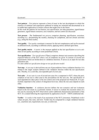 GLOSSARY                                                                                        199


Test pattern – Test patterns represent a form of reuse in the test development in which the
essences of solutions and experiences gathered in testing are extracted and documented so as
to enable their application in similar contexts that might arise in the future.
In this work the patterns for test harness, test specification, test data generation, signal-feature
generators, signal-feature extractors, test evaluation, and test control are discussed.

Test process – The fundamental test process comprises planning, specification, execution,
recording (i.e., documenting the results), checking for completion, and test closure activities
(e.g., rating the final results).

Test quality – Test quality constitutes a measure for the test completeness and can be assessed
on different levels, according to different criteria, applying metrics defined upon them.

Test quality metric – A metric is the measure applied on the test specification so as to esti-
mate its test quality according to some predefined criteria.

Test specification – Test specification (TSpec) comprises abstract test scenarios describing the
expected behavior of the SUT when a set of conditions are given. It consists of several test
requirements which are boiled down to validation functions. It serves as an input for test data
generation unit.
It is also called test specification design or test specification model.

Test step – A test step is derived from one set of preconditions from a validation function. It is
related to the single scenario defined in the validation function within the test specification
unit. Thereby, it is a unit-like, non-separable part of a test case.

Test suite – A test suite is a set of several test cases for a component or SUT, where the post-
condition of one test is often used as the precondition for the next one. The specification of
such dependencies takes place in the test control unit in the proposed test framework. It is par-
ticularly important in the context of integration level test, where the test cases depend on each
other.

Validation function – A validation function defines the test scenarios and test evaluation
based on the test oracle in a systematic manner. It serves to evaluate the execution status of a
test case by assessing the SUT observations and/or additional characteristics/parameters of the
SUT. It is created following the requirements by application of an IF – THEN conditional rule.

Verdict – A verdict is the result of an assessment of the SUT correctness. Predefined verdict
values are pass, fail, none, and error. Verdict may be computed for a single validation function
(i.e., assertions set), requirement, test case, or entire test.
 