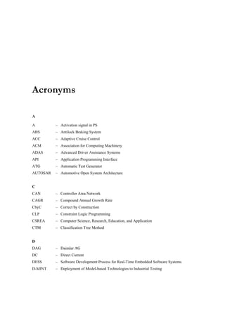 Acronyms

A

A         – Activation signal in PS
ABS       – Antilock Braking System
ACC       – Adaptive Cruise Control
ACM       – Association for Computing Machinery
ADAS      – Advanced Driver Assistance Systems
API       – Application Programming Interface
ATG       – Automatic Test Generator
AUTOSAR   – Automotive Open System Architecture


C
CAN       – Controller Area Network
CAGR      – Compound Annual Growth Rate
CbyC      – Correct by Construction
CLP       – Constraint Logic Programming
CSREA     – Computer Science, Research, Education, and Application
CTM       – Classification Tree Method


D
DAG       – Daimler AG
DC        – Direct Current
DESS      – Software Development Process for Real-Time Embedded Software Systems
D-MINT    – Deployment of Model-based Technologies to Industrial Testing
 
