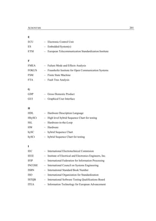 ACRONYMS                                                               201


E
ECU        – Electronic Control Unit
ES         – Embedded System(s)
ETSI       – European Telecommunication Standardization Institute


F
FMEA       – Failure Mode and Effects Analysis
FOKUS      – Fraunhofer Institute for Open Communication Systems
FSM        – Finite State Machine
FTA        – Fault Tree Analysis


G
GDP        – Gross Domestic Product
GUI        – Graphical User Interface


H
HDL        – Hardware Description Language
HhySCt     – High level hybrid Sequence Chart for testing
HiL        – Hardware-in-the-Loop
HW         – Hardware
hySC       – hybrid Sequence Chart
hySCt      – hybrid Sequence Chart for testing


I
IEC        – International Electrotechnical Commision
IEEE       – Institute of Electrical and Electronics Engineers, Inc.
IFIP       – International Federation for Information Processing
INCOSE     – International Council on Systems Engineering
ISBN       – International Standard Book Number
ISO        – International Organization for Standardization
ISTQB      – International Software Testing Qualifications Board
ITEA       – Information Technology for European Advancement
 