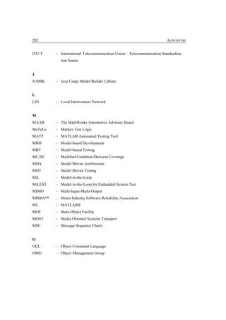202                                                                     ACRONYMS


ITU-T    – International Telecommunication Union – Telecommunication Standardiza-
           tion Sector


J
JUMBL    – Java Usage Model Builder Library


L
LIN      – Local Interconnect Network


M
MAAB     – The MathWorks Automotive Advisory Board
MaTeLo   – Markov Test Logic
MATT     – MATLAB Automated Testing Tool
MBD      – Model-based Development
MBT      – Model-based Testing
MC/DC    – Modified Condition/Decision Coverage
MDA      – Model Driven Architecture
MDT      – Model Driven Testing
MiL      – Model-in-the-Loop
MiLEST   – Model-in-the-Loop for Embedded System Test
MIMO     – Multi-Input-Multi-Output
MISRA™   – Motor Industry Software Reliability Association
ML       – MATLAB®
MOF      – Meta-Object Facility
MOST     – Media Oriented Systems Transport
MSC      – Message Sequence Charts


O
OCL      – Object Constraint Language
OMG      – Object Management Group
 
