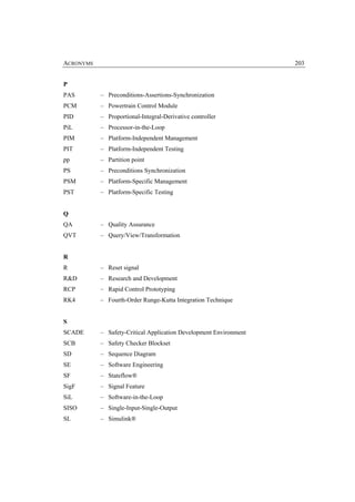ACRONYMS                                                           203


P
PAS        – Preconditions-Assertions-Synchronization
PCM        – Powertrain Control Module
PID        – Proportional-Integral-Derivative controller
PiL        – Processor-in-the-Loop
PIM        – Platform-Independent Management
PIT        – Platform-Independent Testing
pp         – Partition point
PS         – Preconditions Synchronization
PSM        – Platform-Specific Management
PST        – Platform-Specific Testing


Q
QA         – Quality Assurance
QVT        – Query/View/Transformation


R
R          – Reset signal
R&D        – Research and Development
RCP        – Rapid Control Prototyping
RK4        – Fourth-Order Runge-Kutta Integration Technique


S
SCADE      – Safety-Critical Application Development Environment
SCB        – Safety Checker Blockset
SD         – Sequence Diagram
SE         – Software Engineering
SF         – Stateflow®
SigF       – Signal Feature
SiL        – Software-in-the-Loop
SISO       – Single-Input-Single-Output
SL         – Simulink®
 