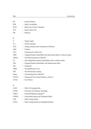 204                                                                          ACRONYMS


SP       – Scenario Pattern
STB      – Safety Test Builder
STFT     – Short-Time Fourier Transform
SUT      – System under Test
SW       – Software


T
T        – Trigger signal
TA       – Timed Automata
TAV      – Testing, Analysis and Verification of Software
TBX      – Toolbox
TCU      – Transmission Control Unit
TDD      – Triggered features identifiable with determinate delay or without a delay
TDGen    – Test Data Generation in MiLEST
TI       – Time-independent features identifiable with or without a delay
TID      – Triggered features identifiable with indeterminate delay
TM       – Trademark
TMW      – The MathWorks™, Inc.
TPT      – Time Partitioning Testing
TSpec    – Test Specification in MiLEST
TTCN-3   – Testing and Test Control Notation, version 3
T-VEC    – Test VECtor


U
U2TP     – UML 2.0 Testing Profile
UCSD     – University of California, San Diego
UML®     – Unified Modeling Language™
USPTO    – United States Patent and Trademark Office
UTP      – UML Testing Profile
UTPes    – UML Testing Profile for Embedded Systems
 