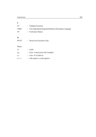 ACRONYMS                                                                205


V
VF         – Validation Function
VHDL       – Very High-Speed Integrated Hardware Description Language
VP         – Verification Pattern


W
WCET       – Worst-Case Execution Time


Others:
cf.        – confer
e.g.       – Latin: exempli gratia (for example)
i.e.       – Latin: id est (that is)
w. r. t.   – with respect to/ with regard to
 