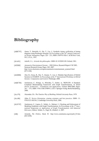 Bibliography

[ABH+97]   Amon, T., Borriello, G., Hu, T., Liu, J.: Symbolic timing verification of timing
           diagrams using Presburger formulas. In Proceedings of the 34th Annual Conference
           on Design Automation, Pages: 226 – 231, ISBN: 0-89791-920-3. ACM New York,
           NY, U.S.A., 1997.

[ACK81]    Ackrill, J. L.: Aristotle the philosopher. ISBN-10: 0192891189. Oxford, 1981.

[AES08]    Automotive Entertainment Systems – 2008 Edition, Research Report # SC1003,
           Semicast Research Group, Pages: 202, 2007.
           http://www.electronics.ca/reports/automotive/entertainment_systems2.html
           [07/11/08].

[AGH00]    Alur, R., Grosu, R., Hur, Y., Kumar, V., Lee, I.: Modular Specification of Hybrid
           Systems in CHARON. In Proceedings of the 3rd International Workshop on Hybrid
           Systems: Computation and Control. Pittsburgh, 2000.

[AKR+06]   Amelunxen, C., Königs, A., Rötschke, T., Schürr, A.: MOFLON: A Standard-
           Compliant Metamodeling Framework with Graph Transformations. In Model
           Driven Architecture – Foundations and Applications, Volume 4066/2006, Pages:
           361 – 375, ISBN: 978-3-540-35909-8, LNCS. Springer-Verlag Berlin/Heidelberg,
           2006.

[ALE79]    Alexander, Ch.: The Timeless Way of Building, Oxford University Press, 1979.

[ALL06]    Allen, P.: Service Orientation, winning strategies and best practices. ISBN: 13-
           978-0-521-84336-2. Cambridge University Press, 2006.

[ALS+07]   Amelunxen, C., Legros, E., Schürr, A., Stürmer, I.: Checking and Enforcement of
           Modeling Guidelines with Graph Transformations. In Proceedings of the 3rd Inter-
           national Symposium on Applications of Graph Transformations with Industrial
           Relevance, Editors: Schürr, A., Nagl, M., Zündorf, A. 2007.

[AR]       Aristotle, The Politics, Book IV. http://www.constitution.org/ari/polit_01.htm
           [04/14/08].
 