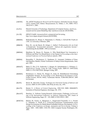 BIBLIOGRAPHY                                                                               207


[ART05]    The ARTIST Roadmap for Research and Development. Embedded Systems Design.
           LNCS, Volume 3436, Editors: Bouyssounouse, B., Sifakis, J., XV, ISBN: 978-3-
           540-25107-1. 2005.

[AUFO]     Munich University of Technology, Department of Computer Science, AutoFocus,
           research tool for system Modelling, http://autofocus.in.tum.de/ [04/20/2008].

[AUTD]     dSPACE GmbH, AutomationDesk, commercial tool for testing,
           http://www.dspace.de/goto?releases [04/20/2008].

[BBH04]    Berkenkoetter, K., Bisanz, S., Hannemann, U., Peleska, J.: HybridUML Profile for
           UML 2.0, University of Bremen. 2004.

[BBK98]    Broy, M., von der Beeck, M., Krüger, I.: Softbed: Problemanalyse für ein Groß-
           verbundprojekt ”Systemtechnik Automobil – Software für eingebettete Systeme”.
           Ausarbeitung für das BMBF. 1998 (in German).

[BBN04]    Blackburn, M., Busser, R., Nauman, A.: Why Model-Based Test Automation is
           Different and What You Should Know to Get Started. In Proceedings of the Inter-
           national Conference on Practical Software Quality. 2004.

[BBS04]    Bienmüller, T., Brockmeyer, U., Sandmann, G.: Automatic Validation of Simu-
           link/Stateflow Models, Formal Verification of Safety-Critical Requirements, Stutt-
           gart. 2004.

[BDG07]    Baker, P., Dai, Z. R., Grabowski, J., Haugen, Ø., Schieferdecker, I., Williams, C.:
           Model-Driven Testing: Using the UML Testing Profile. ISBN-10: 3540725628,
           ISBN-13: 978-3540725626. Springer-Verlag, 2007.

[BDH05]    Brockmeyer, U., Damm, W., Hungar, H., Josko, B.: Modellbasierte Entwicklung
           eingebetteter Systeme. In Proceedings of the Model-Based Development of Em-
           bedded Systems, WS-Nr. 05022, Technischer Bericht, TUBS-SSE-2005-01. 2005
           (in German).

[BEI95]    Beizer, B.: Black-Box Testing: Techniques for Functional Testing of Software and
           Systems. ISBN-10: 0471120944. John Wiley & Sons, Inc, 1995.

[BEN79]    Bennet, S.: A History of Control Engineering, 1800-1930. ISBN: 0906048079.
           Institution of Electrical Engineers, Stevenage, UK. 1979.

[BERT07]   Bertolino, A.: Software Testing Research: Achievements, Challenges. In Proceed-
           ings of the International Conference on Software Engineering 2007, Future of
           Software Engineering, Pages: 85 – 103, ISBN: 0-7695-2829-5. 2007.

[BFM+05]   Baleani, M., Ferrari, A., Mangeruca, L., Sangiovanni-Vincentelli, A. L., Freund,
           U., Schlenker, E., Wolff, H.-J.: Correct-by-Construction Transformations across
           Design Environments for Model-Based Embedded Software Development. In Pro-
           ceedings of the Conference on Design, Automation and Test in Europe, Volume 2,
           Pages: 1044 – 1049, ISBN: 1530-1591. IEEE Computer Society Washington, DC,
           2005.
 