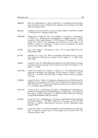 BIBLIOGRAPHY                                                                              209


[BSK04]    Born, M., Schieferdecker, I., Kath, O. and Hirai, C.: Combining System Develop-
           ment and System Test in a Model-centric Approach. In Proceedings of the RISE
           2004, Luxembourg. 2004.

[BUR03]    Burnstein, I.: Practical Software Testing, 1st edition. ISBN-10: 0387951318, ISBN-
           13: 978-0387951317. Springer-Verlag, 2003.

[CBD+06]   Chaparadza, R., Busch, M., Dai, Z. R., Hoffman, A., Lacmene, L., Ngwangwen,
           T., Ndem, G. C., Serbanescu, D., Schieferdecker, I., Zander-Nowicka, J.: Trans-
           formations: UML2 System Models “to” U2TP models, U2TP models “to” TTCN-3
           models and, TTCN-3 Code Generation and Execution. In Proceedings of the
           ECMDA workshop on Integration of Model Driven Development and Model
           Driven Testing, Bilbao, Spain. 2006.

[CC00]     Copi, I. M., Cohen, C.: Introduction to logic, 11th ed. Upper Saddle River, NJ:
           Prentice-Hall, 2000.

[CC90]     Chikofsky, E.J., Cross, J.H.: Reverse engineering and design recovery: a taxon-
           omy, Software. In IEEE Software, Volume 7, Issue 1, Pages: 13 – 17, ISSN: 0740-
           7459. 1990.

[CD06]     Conrad, M., Dorr, H.: Model-Based Development of In-Vehicle Software, Design,
           Automation and Test in Europe. In Proceedings of the DATE ‘06, Volume 1, 6-10,
           Pages: 1 – 2. 2006.

[CDP+96]   Cohen, D. M., Dalal, S. R., Parelius, J., Patton, G. C.: The Combinatorial Design
           Approach to Automatic Test Generation. In IEEE Software, Volume 13, Issue 5,
           Pages: 83 – 88, ISSN: 0740-7459, IEEE Computer Society Press Los Alamitos,
           CA, 1996.

[CFB04]    Conrad, M., Fey, I., Buhr, K.: Integration of Requirements into Model-Based De-
           velopment. In Proceddings of the IEEE Joint Int. Requirements Engineering Conf.
           2004: Workshop W-7 on Automotive Requirements Engineering (AuRE’04), Pages:
           23 – 32, Nagoya, Japan. IEEE, 2004.

[CFG+05]   Conrad, M., Fey, I., Grochtmann, M., Klein, T.: Modellbasierte Entwicklung ein-
           gebetteter Fahrzeugsoftware bei DaimlerChrysler. In Informatik – Forschung und
           Entwicklung, Volume 20, Numbers 1-2, ISSN: 0178-3564, 0949-2925. Springer-
           Verlag Berlin/Heidelberg, 2005 (in German).

[CFS04]    Conrad, M., Fey, I., Sadeghipour, S.: Systematic Model-based Testing of Embed-
           ded Control Software – The MB3T Approach. In Proceedings of the ICSE 2004
           Workshop on Software Engineering for Automotive Systems, Edinburgh, United
           Kingdom. 2004.

[CH98]     Conrad, M., Hötzer, D.: Selective Integration of Formal Methods in the Develop-
           ment of Electronic Control Units. In Proceedings of the ICFEM 1998, 144-
           Electronic Edition. 1998.
 