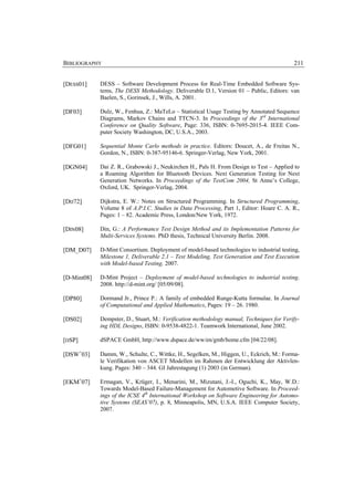 BIBLIOGRAPHY                                                                               211


[DESS01]     DESS – Software Development Process for Real-Time Embedded Software Sys-
             tems, The DESS Methodology. Deliverable D.1, Version 01 – Public, Editors: van
             Baelen, S., Gorinsek, J., Wills, A. 2001.

[DF03]       Dulz, W., Fenhua, Z.: MaTeLo – Statistical Usage Testing by Annotated Sequence
             Diagrams, Markov Chains and TTCN-3. In Proceedings of the 3rd International
             Conference on Quality Software, Page: 336, ISBN: 0-7695-2015-4. IEEE Com-
             puter Society Washington, DC, U.S.A., 2003.

[DFG01]      Sequential Monte Carlo methods in practice. Editors: Doucet, A., de Freitas N.,
             Gordon, N., ISBN: 0-387-95146-6. Springer-Verlag, New York, 2001.

[DGN04]      Dai Z. R., Grabowski J., Neukirchen H., Pals H. From Design to Test – Applied to
             a Roaming Algorithm for Bluetooth Devices. Next Generation Testing for Next
             Generation Networks. In Proceedings of the TestCom 2004, St Anne’s College,
             Oxford, UK. Springer-Verlag, 2004.

[DIJ72]      Dijkstra, E. W.: Notes on Structured Programming. In Structured Programming,
             Volume 8 of A.P.I.C. Studies in Data Processing, Part 1, Editor: Hoare C. A. R.,
             Pages: 1 – 82. Academic Press, London/New York, 1972.

[DIN08]      Din, G.: A Performance Test Design Method and its Implementation Patterns for
             Multi-Services Systems. PhD thesis, Technical University Berlin. 2008.

[DM_D07]     D-Mint Consortium. Deployment of model-based technologies to industrial testing,
             Milestone 1, Deliverable 2.1 – Test Modeling, Test Generation and Test Execution
             with Model-based Testing. 2007.

[D-Mint08]   D-Mint Project – Deployment of model-based technologies to industrial testing.
             2008. http://d-mint.org/ [05/09/08].

[DP80]       Dormand Jr., Prince P.: A family of embedded Runge-Kutta formulae. In Journal
             of Computational and Applied Mathematics, Pages: 19 – 26. 1980.

[DS02]       Dempster, D., Stuart, M.: Verification methodology manual, Techniques for Verify-
             ing HDL Designs, ISBN: 0-9538-4822-1. Teamwork International, June 2002.

[DSP]        dSPACE GmbH, http://www.dspace.de/ww/en/gmb/home.cfm [04/22/08].

[DSW+03]     Damm, W., Schulte, C., Wittke, H., Segelken, M., Higgen, U., Eckrich, M.: Forma-
             le Verifikation von ASCET Modellen im Rahmen der Entwicklung der Aktivlen-
             kung. Pages: 340 – 344. GI Jahrestagung (1) 2003 (in German).

[EKM+07]     Ermagan, V., Krüger, I., Menarini, M., Mizutani, J.-I., Oguchi, K., May, W.D.:
             Towards Model-Based Failure-Management for Automotive Software. In Proceed-
             ings of the ICSE 4th International Workshop on Software Engineering for Automo-
             tive Systems (SEAS’07), p. 8, Minneapolis, MN, U.S.A. IEEE Computer Society,
             2007.
 