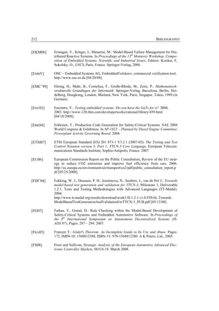 212                                                                            BIBLIOGRAPHY


[EKM06]    Ermagan, V., Krüger, I., Menarini, M.: Model-Based Failure Management for Dis-
           tributed Reactive Systems. In Proceedings of the 13th Monterey Workshop, Compo-
           sition of Embedded Systems, Scientific and Industrial Issues, Editors: Kordon, F,
           Sokolsky, O., LNCS, Paris, France. Springer-Verlag, 2006.

[EMBV]     OSC – Embedded Systems AG, EmbeddedValidator, commercial verification tool,
           http://www.osc-es.de [04/20/08].

[EMC+99]   Ehring, H., Mahr, B., Cornelius, F., Große-Rhode, M., Zeitz, P.: Mathematisch-
           strukturelle Grundlagen der Informatik. Springer-Verlag, Barcelona, Berlin, Hei-
           delberg, Hongkong, London, Mailand, New York, Paris, Singapur, Tokio, 1999 (in
           German).

[ENC03]    Encontre, V.: Testing embedded systems: Do you have the GuTs for it?. IBM,
           2003. http://www-128.ibm.com/developerworks/rational/library/459.html
           [04/18/2008].

[ERK04]    Erkkinen, T.: Production Code Generation for Safety-Critical Systems. SAE 2004
           World Congress & Exhibition. In SP-1822 – Planned by Diesel Engine Committee/
           Powerplant Activity Governing Board. 2004.

[ETSI07]   ETSI European Standard (ES) 201 873-1 V3.2.1 (2007-02): The Testing and Test
           Control Notation version 3; Part 1: TTCN-3 Core Language. European Telecom-
           munications Standards Institute, Sophia-Antipolis, France. 2007.

[EU06]     European Commission Report on the Public Consultation, Review of the EU strat-
           egy to reduce CO2 emissions and improve fuel efficiency from cars. 2006.
           http://ec.europa.eu/environment/air/transport/co2/pdf/public_consultation_report.p
           df [05/25/2008].

[FDI+04]   Fokking, W. J., Deussen, P. H., Ioustinova, N., Seubers, J., van de Pol J.: Towards
           model-based test generation and validation for TTCN-3, Milestone 1, Deliverable
           1.2.1, Tests and Testing Methodologies with Advanced Languages (TT-Medal).
           2004.
           http://www.tt-medal.org/results/download/work1/D.1.2.1.v1.0.FINAL.Towards
           ModelBasedTestGenerationAndValidationForTTCN-3_PUB.pdf [05/12/08].

[FG07]     Farkas, T., Grund, D.: Rule Checking within the Model-Based Development of
           Safety-Critical Systems and Embedded Automotive Software. In Proceedings of
           the 8th International Symposium on Autonomous Decentralized Systems (IS-
           ADS’07), Pages: 287 – 294. 2007.

[FRA05]    Franzen T.: Gödel's Theorem: An Incomplete Guide to Its Use and Abuse. Pages:
           172, ISBN-10: 1568812388, ISBN-13: 978-1568812380. A K Peters, Ltd., 2005.

[FS08]     Frost and Sullivan, Strategic Analysis of the European Automotive Advanced Elec-
           tronic Controller Markets, M1C6-18. March 2008.
 