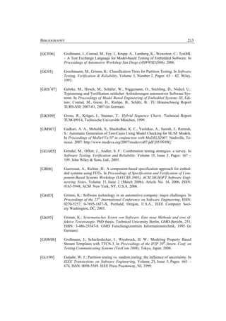 BIBLIOGRAPHY                                                                                  213


[GCF06]    Großmann, J., Conrad, M., Fey, I., Krupp, A., Lamberg, K., Wewetzer, C.: TestML
           – A Test Exchange Language for Model-based Testing of Embedded Software. In
           Proceedings of Automotive Workshop San Diego (ASWWSD2006). 2006.

[GG93]     Grochtmann, M., Grimm, K.: Classification Trees for Partition Testing. In Software
           Testing, Verification & Reliability, Volume 3, Number 2, Pages: 63 – 82. Wiley,
           1993.

[GHS+07]   Gehrke, M., Hirsch, M., Schäfer, W., Niggemann, O., Stichling, D., Nickel, U.:
           Typisierung und Verifikation zeitlicher Anforderungen automotiver Software Sys-
           teme. In Proceedings of Model Based Engineering of Embedded Systems III, Edi-
           tors: Conrad, M., Giese, H., Rumpe, B., Schätz, B.: TU Braunschweig Report
           TUBS-SSE 2007-01, 2007 (in German).

[GKS99]    Grosu, R., Krüger, I., Stauner, T.: Hybrid Sequence Charts. Technical Report
           TUM-I9914, Technische Universität München, 1999.

[GMS07]    Gadkari, A. A., Mohalik, S., Shashidhar, K. C., Yeolekar, A., Suresh, J., Ramesh,
           S.: Automatic Generation of Test-Cases Using Model Checking for SL/SF Models.
           In Proceedings of MoDeVVa’07 in conjunction with MoDELS2007. Nashville, Te-
           nesee. 2007. http://www.modeva.org/2007/modevva07.pdf [05/09/08].

[GOA05]    Grindal, M., Offutt, J., Andler, S. F.: Combination testing strategies: a survey. In
           Software Testing, Verification and Reliability. Volume 15, Issue 3, Pages: 167 –
           199. John Wiley & Sons, Ltd., 2005.

[GR06]     Guerrouat, A., Richter, H.: A component-based specification approach for embed-
           ded systems using FDTs. In Proceedings of Specification and Verification of Com-
           ponent-Based Systems Workshop (SAVCBS 2005), ACM SIGSOFT Software Engi-
           neering Notes, Volume 31, Issue 2 (March 2006), Article No. 14, 2006, ISSN:
           0163-5948, ACM New York, NY, U.S.A. 2006.

[GRI03]    Grimm, K.: Software technology in an automotive company: major challenges. In
           Proceedings of the 25th International Conference on Software Engineering, ISSN:
           0270-5257, 0-7695-1877-X, Portland, Oregon, U.S.A., IEEE Computer Soci-
           ety Washington, DC, 2003.

[GRI95]    Grimm, K.: Systematisches Testen von Software. Eine neue Methode und eine ef-
           fektive Teststrategie. PhD thesis, Technical University Berlin, GMD-Bericht, 251,
           ISBN: 3-486-23547-8. GMD Forschungszentrum Informationstechnik, 1995 (in
           German).

[GSW08]    Großmann, J., Schieferdecker, I., Wiesbrock, H. W.: Modeling Property Based
           Stream Templates with TTCN-3. In Proceedings of the IFIP 20th Intern. Conf. on
           Testing Communicating Systems (TestCom 2008), Tokyo, Japan. 2008.

[GUT99]    Gutjahr, W. J.: Partition testing vs. random testing: the influence of uncertainty. In
           IEEE Transactions on Software Engineering, Volume 25, Issue 5, Pages: 661 –
           674, ISSN: 0098-5589. IEEE Press Piscataway, NJ, 1999.
 