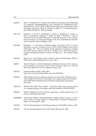 214                                                                            BIBLIOGRAPHY


[GW07]      Gips C., Wiesbrock H.-W. Notation und Verfahren zur automatischen Überprüfung
            von temporalen Signalabhängigkeiten und -merkmalen für modellbasiert entwi-
            ckelte Software. In Proceedings of Model Based Engineering of Embedded Systems
            III, Editors: Conrad, M., Giese, H., Rumpe, B., Schätz, B.: TU Braunschweig Re-
            port TUBS-SSE 2007-01, 2007 (in German).

[HEL+05]    Helmerich, A., Koch, N. and Mandel, L., Braun, P., Dornbusch, P., Gruler, A.,
            Keil, P., Leisibach, R., Romberg, J., Schätz, B., Wild, T. Wimmel, G.: Study of
            Worldwide Trends and R&D Programmes in Embedded Systems in View of Maxi-
            mising the Impact of a Technology Platform in the Area, Final Report for the Euro-
            pean Commission, Brussels Belgium, 2005.

[HEN00]     Henzinger, T. A.: The theory of hybrid automata. Proceedings of the 11th Annual
            Symposium on Logic in Computer Science (LICS), IEEE Computer Society Press,
            1996, Pages: 278 – 292. An extended version appeared in Verification of Digital
            and Hybrid Systems, Editors: Inan, M. K., Kurshan, R. P., NATO ASI Series F:
            Computer and Systems Sciences, Volume 170, Pages: 265 – 292. Springer-Verlag,
            2000.

[HET98]     Hetzel, W. C.: The Complete Guide to Software Testing. Second edition, ISBN: 0-
            89435-242-3. QED Information Services, Inc, 1988.

[HP85]      Harel, D., Pnueli, A.: On the Development of Reactive Systems. In K. R. Apt, Lo-
            gics and Models of Concurrent Systems, NATO, ASI Series, Band 13, S. 447-498.
            New York, ISBN: 0-387-15181-8. Springer-Verlag, 1985.

[IEC05]     Functional safety and IEC 61508, 2005.
            http://www.iec.ch/zone/fsafety/fsafety_entry.htm [05/09/08].

[IEG90]     IEEE Standard Glossary of Software Engineering Terminology. IEEE Std. 610.12-
            1990. E-ISBN: 0-7381-0391-8. 1990. http://www.scribd.com/doc/2893755/IEEE-
            610121990-IEEE-Standard-Glossary-of-Software-Engineering-Terminology
            [05/14/08].

[ISO_FS]    ISO/NP PAS 26262, Road vehicles - Functional safety, http://www.iso.org/iso/
            iso_catalogue/catalogue_tc/catalogue_detail.htm?csnumber=43464 [05/09/08].

[ISO04]     ISO/IEC Standard No. 9126: Software engineering – Product quality; Parts 1–4.
            Geneva, Switzerland, 2001-2004.

[ISTQB06]   International Software Testing Qualification Board. Standard glossary of terms
            used in Software Testing. Version 1.2, Produced by the ‘Glossary Working Party’,
            Editor: van Veenendaal E. 2006.

[ITU96]     ITU-TS. Recommendation Z.120: Message Sequence Chart (MSC). Geneva, 1996.

[ITU99]     ITU-TS. Recommendation Z.120 (11/99): MSC 2000. Geneva, 1999.
 