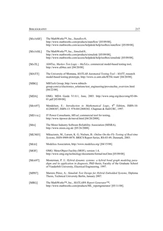 BIBLIOGRAPHY                                                                               217


[MATHSF]   The MathWorks™, Inc., Stateflow®,
           http://www.mathworks.com/products/stateflow/ [05/09/08],
           http://www.mathworks.com/access/helpdesk/help/toolbox/stateflow/ [05/09/08].

[MATHSL]   The MathWorks™, Inc., Simulink®,
           http://www.mathworks.com/products/simulink/ [05/09/08],
           http://www.mathworks.com/access/helpdesk/help/toolbox/simulink/ [05/09/08].

[MATL]     All4Tec, Markov Test Logic – MaTeLo, commercial model-based testing tool,
           http://www.all4tec.net/ [04/20/08].

[MATT]     The University of Montana, MATLAB Automated Testing Tool – MATT, research
           model-based testing prototype, http://www.cs.umt.edu/RTSL/matt/ [04/20/08].

[MBG]      MBTech Group, http://www.mbtech-
           group.com/cz/electronics_solutions/test_engineering/provetechta_overview.html
           [04/22/08].

[MDA]      OMG: MDA Guide V1.0.1, June, 2003. http://www.omg.org/docs/omg/03-06-
           01.pdf [05/09/08].

[MEN97]    Mendelson, E.: Introduction to Mathematical Logic, 4th Edition, ISBN-10:
           412808307, ISBN-13: 978-0412808302. Chapman & Hall/CRC, 1997.

[MEVAL]    IT Power Consultants, MEval, commercial tool for testing,
           http://www.itpower.de/meval.html [04/20/2008].

[MIS]      The Motor Industry Software Reliability Association (MISRA),
           http://www.misra.org.uk/ [05/26/2008].

[MLN03]    Mikucionis, M., Larsen, K. G, Nielsen, B.: Online On-the-Fly Testing of Real-time
           Systems, ISSN 0909-0878. BRICS Report Series, RS-03-49, Denmark, 2003.

[MOD]      Modelica Association, http://www.modelica.org/ [04/15/08].

[MOF]      OMG: Meta-Object Facility (MOF), version 1.4,
           http://www.omg.org/technology/documents/formal/mof.htm [05/09/08].

[MOS97]    Mosterman, P. J.: Hybrid dynamic systems: a hybrid bond graph modeling para-
           digm and its application in diagnosis, PhD thesis, Faculty of the Graduate School
           of Vanderbilt University, Electrical Engineering. 1997.

[MP07]     Marrero Pérez, A.: Simulink Test Design for Hybrid Embedded Systems, Diploma
           Thesis, Technical University Berlin, January 2007.

[MRG]      The MathWorks™, Inc., MATLAB® Report Generator™,
           http://www.mathworks.com/products/ML_reportgenerator/ [05/11/08].
 