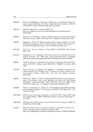 218                                                                           BIBLIOGRAPHY


[MSF05]    Mann, H., Schiffelgen, H., Froriep, R.: Einführung in die Regelungstechnik, Ana-
           loge und digitale Regelung, Fuzzy-Regler, Regel-Realisierung, Software. ISBN-10:
           3-446-40303-5. Hanser Fachbuchverlag, 2005 (in German).

[MTEST]    dSPACE GmbH, MTest, commercial MBT tool,
           http://www.dspaceinc.com/ww/en/inc/home/products/sw/expsoft/mtest.cfm
           [04/20/2008].

[MW04]     Maxton, G. P., Wormald, J.: Time for a Model Change: Re-engineering the Global
           Automotive Industry, ISBN: 978-0521837156. Cambridge University Press, 2004.

[MW91]     Marzullo, K., Wood, M.: Making real-time reactive systems reliable. In ACM SI-
           GOPS Operating Systems Review, Volume 25, Issue 1 (January 1991), Pages: 45 –
           48, ISSN: 0163-5980, New York, U.S.A. ACM Press New York, 1991.

[MYE79]    Myers, G. J.: The Art of Software Testing. ISBN-10: 0471043281. John Wiley &
           Sons, 1979.

[NEU04]    Neukirchen, H. W.: Languages, Tools and Patterns for the Specification of Dis-
           tributed Real-Time Tests, PhD thesis, Georg-August-Universiät zu Göttingen,
           2004. http://webdoc.sub.gwdg.de/diss/2004/ neukirchen/index.html [05/09/08].

[NK04]     Neema, S., Karsai, G.: Embedded Control Systems Language for Distributed Proc-
           essing (ECSL-DP), Technical report, ISIS-04-505, Vanderbilt University, 2003-
           2004.

[NLL03]    Nicol, D. M., Liu, J., Liljenstam, M., Guanhua, Y.: Simulation of large scale net-
           works using SSF. In Proceedings of the 35th conference on Winter simulation: driv-
           ing innovation, Volume 1, Pages: 650 – 657, Vol.1, New Orleans, Louisiana.
           ACM, 2003.

[NM07]     Nickovic, D., Maler, O.: AMT: A Property-based Monitoring Tool for Analog Sys-
           tems. In Proceedings of the Formal Modelling and Analysis of Timed Systems
           (FORMATS), Volume 4763/2007, ISSN: 0302-9743, 1611-3349, ISBN: 978-3-
           540-75453-4, Pages: 304 – 319. Springer-Verlag Berlin/Heidelberg, 2007.

[NSK03]    Neema, S., Sztipanovits, J., Karsai, G.: Constraint-Based Design-Space Explora-
           tion and Model, Synthesis. In Proceedings of EMSOFT 2003, Pages: 290 – 305,
           LNCS 2855, 2003.

[OECD05]   OECD Science, Technology and Industry: Scoreboard 2005. Volume 2005, Issue
           30, Complete Edition – ISBN: 9264010556, Industry, Services & Trade, Pages: 1 –
           214. 2005.

[OECD08]   OECD Factbook 2008: Economic, Environmental and Social Statistics, ISBN: 92-
           64-04054-4, © OECD 2008.

[OLE07]    Olen, M.: The New Wave in Functional Verification: Algorithmic Testbench Tech-
           nology, white paper, Mentor Graphics Corporation. 2007.
           http://www.edadesignline.com/showArticle.jhtml?articleID=197800043 [08/08/08].
 