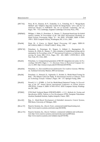 BIBLIOGRAPHY                                                                                 219


[PFT+92]   Press, W. H., Flannery, B. P., Teukolsky, S. A., Vetterling, W. T.: "Runge-Kutta
           Method" and "Adaptive Step Size Control for Runge-Kutta." §16.1 and 16.2 in
           Numerical Recipes in FORTRAN: The Art of Scientific Computing, 2nd ed.,
           Pages: 704 – 716, Cambridge, England: Cambridge University Press, 1992.

[PHPS03]   Philipps, J., Hahn, G., Pretschner, A., Stauner, T.: Prototype-based tests for hybrid
           reactive systems. In Proceedings of the 14th IEEE International Workshop on
           Rapid Systems Prototyping, Pages: 78 – 84, ISSN: 1074-6005, ISBN: 0-7695-
           1943-1. IEEE Computer Society, Washington, DC, U.S.A., 2003.

[POR96]    Porat, B.: A Course in Digital Signal Processing, 632 pages, ISBN-10:
           0471149616, ISBN-13: 978-0471149613. Wiley, 1996.

[PPW+05]   Pretschner, A., Prenninger, W., Wagner, S., Kühnel, C., Baumgartner, M.,
           Sostawa, B., Zölch, R., Stauner, T.: One evaluation of model-based testing and its
           automation. In Proceedings of the 27th International Conference on Software Engi-
           neering, St. Louis, MO, U.S.A., Pages: 392 – 401, ISBN: 1-59593-963-2. ACM
           New York, NY, USA, 2005.

[PRE03]    Pretschner, A.: Compositional generation of MC/DC integration test suites. In Pro-
           ceedings TACoS'03, Pages: 1 – 11. Electronic Notes in Theoretical Computer Sci-
           ence 6, 2003. http://citeseer.ist.psu.edu/633586.html [05/09/08].

[PRE03b]   Pretschner, A.: Zum modellbasierten funktionalen Test reaktiver Systeme. PhD the-
           sis. Technical University Munich, 2003 (in German).

[PRE04]    Pretschner, A., Slotosch, O., Aiglstorfer, E., Kriebel, S.: Model Based Testing for
           Real – The Inhouse Card Case Study. In International Journal on Software Tools
           for Technology Transfer. Volume 5, Pages: 140 – 157. Springer-Verlag, 2004.

[PRO03]    Prowell, S. J.: JUMBL: A Tool for Model-Based Statistical Testing. In Proceed-
           ings of the 36th Annual Hawaii International Conference on System Sciences
           (HICSS'03), Volume 9, ISBN: 0-7695-1874-5. IEEE Computer Society Washing-
           ton, DC, 2003.

[PTD05]    ETSI Draft Technical Report DTR/MTS-00091, v.1.2.1. Methods for Testing and
           Specification (MTS); Patterns in Test Development (PTD), European Telecommu-
           nications Standards Institute, Sophia-Antipolis, France. 2005.

[RAU02]    Rau, A.: Model-Based Development of Embedded Automotive Control Systems,
           PhD thesis, University of Tübingen, 2002.

[REACTT]   Reactive Systems, Inc., Reactis Tester, commercial model-based testing tool,
           http://www.reactive-systems.com/tester.msp [04/20/08].

[REACTV]   Reactive Systems, Inc., Reactis Validator, commercial validation and verification
           tool, http://www.reactive-systems.com/reactis/doc/user/user009.html,
           http://www.reactive-systems.com/validator.msp [07/03/08].
 