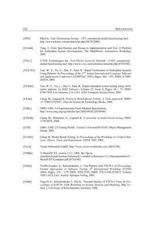 222                                                                            BIBLIOGRAPHY


[TPT]      PikeTec, Time Partitioning Testing – TPT, commercial model-based testing tool,
           http://www.piketec.com/products/tpt.php [04/20/2008].

[TUN04]    Tung, J.: From Specification and Design to Implementation and Test: A Platform
           for Embedded System Development, The MathWorks Automotive Workshop,
           2004.

[TVEC]     T-VEC Technologies, Inc., Test VECtor Tester for Simulink – T-VEC, commercial
           model-based testing tool, http://www.t-vec.com/solutions/simulink.php [07/03/08].

[TYZ+03]   Tsai, W. T., Yu, L., Zhu, F., Paul, R.: Rapid Verification of Embedded Systems
           Using Patterns. In Proceedings of the 27th Annual International Computer Software
           and Applications Conference (COMPSAC 2003), Pages: 466 – 471, ISBN: 0-7695-
           2020-0, 2003.

[TYZ05]    Tsai, W.-T., Yu, L., Zhu, F., Paul, R.: Rapid embedded system testing using verifi-
           cation patterns. In IEEE Software, Volume 22, Issue 4, Pages: 68 – 75, ISSN:
           0740-7459, Los Alamitos, CA, USA. IEEE Computer Society Press, 2005.

[UL06]     Utting M., Legeard B. Practical Model-Based Testing: A Tools Approach. ISBN-
           13: 9780123725011. Elsevier Science & Technology Books, 2006.

[UML]      OMG: UML 2.0 Superstructure Final Adopted Specification,
           http://www.omg.org/cgi-bin/doc?ptc/2003-08-02 [05/09/08].

[UPL06]    Utting M., Pretschner A., Legeard B. A taxonomy of model-based testing, ISSN:
           1170-487X, 2006.

[UTP]      OMG: UML 2.0 Testing Profile. Version 1.0 formal/05-07-07. Object Management
           Group, 2005.

[UTT05]    Utting M. Model-Based Testing. In Proceedings of the Workshop on Verified Soft-
           ware: Theory, Tools, and Experiments VSTTE 2005. 2005.

[VECI]     Vector Informatik GmbH, http://www.vector-worldwide.com/ [04/22/08].

[VM06]     V-Modell® XT, version 1.2.1, 2006, ftp://ftp.tu-
           clausthal.de/pub/institute/informatik/v-modell-xt/Releases/1.2.1/Documentation/V-
           Modell-XT-Complete.pdf [07/05/08].

[VS04]     Vouffo-Feudjio, A., Schieferdecker, I.: Test Patterns with TTCN-3. In Proceedings
           Formal Approaches to Software Testing, 4th International Workshop (FATES
           2004), Pages: 170 – 179, ISSN: 0302-9743, ISBN: 978-3-540-25109-5, Volume
           3395 LNCS, Linz, Austria. Springer-Verlag, 2005.

[VS06]     Vega D.-E., Schieferdecker I., Din G.. Towards Quality of TTCN-3 Tests. In Pro-
           ceedings of SAM’06: Fifth Workshop on System Analysis and Modeling, May 31–
           June 2, University of Kaiserslautern, Germany, 2006.
 