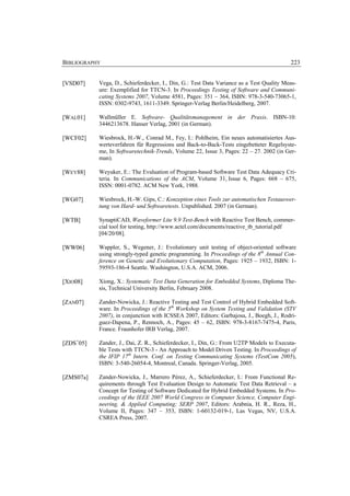 BIBLIOGRAPHY                                                                             223


[VSD07]    Vega, D., Schieferdecker, I., Din, G.: Test Data Variance as a Test Quality Meas-
           ure: Exemplified for TTCN-3. In Proceedings Testing of Software and Communi-
           cating Systems 2007, Volume 4581, Pages: 351 – 364, ISBN: 978-3-540-73065-1,
           ISSN: 0302-9743, 1611-3349. Springer-Verlag Berlin/Heidelberg, 2007.

[WAL01]    Wallmüller E. Software- Qualitätsmanagement in der Praxis. ISBN-10:
           3446213678. Hanser Verlag, 2001 (in German).

[WCF02]    Wiesbrock, H.-W., Conrad M., Fey, I.: Pohlheim, Ein neues automatisiertes Aus-
           werteverfahren für Regressions und Back-to-Back-Tests eingebetteter Regelsyste-
           me, In Softwaretechnik-Trends, Volume 22, Issue 3, Pages: 22 – 27. 2002 (in Ger-
           man).

[WEY88]    Weyuker, E.: The Evaluation of Program-based Software Test Data Adequacy Cri-
           teria. In Communications of the ACM, Volume 31, Issue 6, Pages: 668 – 675,
           ISSN: 0001-0782. ACM New York, 1988.

[WG07]     Wiesbrock, H.-W. Gips, C.: Konzeption eines Tools zur automatischen Testauswer-
           tung von Hard- und Softwaretests. Unpublished. 2007 (in German).

[WTB]      SynaptiCAD, Waveformer Lite 9.9 Test-Bench with Reactive Test Bench, commer-
           cial tool for testing, http://www.actel.com/documents/reactive_tb_tutorial.pdf
           [04/20/08].

[WW06]     Wappler, S., Wegener, J.: Evolutionary unit testing of object-oriented software
           using strongly-typed genetic programming. In Proceedings of the 8th Annual Con-
           ference on Genetic and Evolutionary Computation, Pages: 1925 – 1932, ISBN: 1-
           59593-186-4 Seattle. Washington, U.S.A. ACM, 2006.

[XIO08]    Xiong, X.: Systematic Test Data Generation for Embedded Systems, Diploma The-
           sis, Technical University Berlin, February 2008.

[ZAN07]    Zander-Nowicka, J.: Reactive Testing and Test Control of Hybrid Embedded Soft-
           ware. In Proceedings of the 5th Workshop on System Testing and Validation (STV
           2007), in conjunction with ICSSEA 2007, Editors: Garbajosa, J., Boegh, J., Rodri-
           guez-Dapena, P., Rennoch, A., Pages: 45 – 62, ISBN: 978-3-8167-7475-4, Paris,
           France. Fraunhofer IRB Verlag, 2007.

[ZDS+05]   Zander, J., Dai, Z. R., Schieferdecker, I., Din, G.: From U2TP Models to Executa-
           ble Tests with TTCN-3 - An Approach to Model Driven Testing. In Proceedings of
           the IFIP 17th Intern. Conf. on Testing Communicating Systems (TestCom 2005),
           ISBN: 3-540-26054-4, Montreal, Canada. Springer-Verlag, 2005.

[ZMS07a]   Zander-Nowicka, J., Marrero Pérez, A., Schieferdecker, I.: From Functional Re-
           quirements through Test Evaluation Design to Automatic Test Data Retrieval – a
           Concept for Testing of Software Dedicated for Hybrid Embedded Systems. In Pro-
           ceedings of the IEEE 2007 World Congress in Computer Science, Computer Engi-
           neering, & Applied Computing; SERP 2007, Editors: Arabnia, H. R., Reza, H.,
           Volume II, Pages: 347 – 353, ISBN: 1-60132-019-1, Las Vegas, NV, U.S.A.
           CSREA Press, 2007.
 