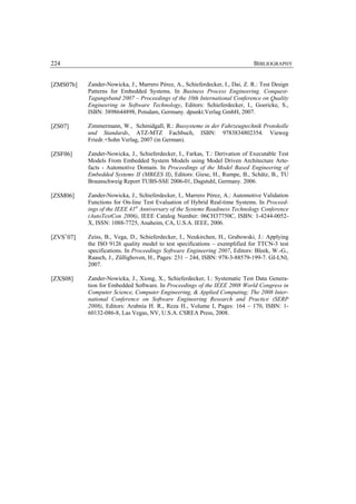 224                                                                           BIBLIOGRAPHY


[ZMS07b]   Zander-Nowicka, J., Marrero Pérez, A., Schieferdecker, I., Dai, Z. R.: Test Design
           Patterns for Embedded Systems. In Business Process Engineering. Conquest-
           Tagungsband 2007 – Proceedings of the 10th International Conference on Quality
           Engineering in Software Technology, Editors: Schieferdecker, I., Goericke, S.,
           ISBN: 3898644898, Potsdam, Germany. dpunkt.Verlag GmbH, 2007.

[ZS07]     Zimmermann, W., Schmidgall, R.: Bussysteme in der Fahrzeugtechnik Protokolle
           und Standards, ATZ-MTZ Fachbuch, ISBN: 9783834802354. Vieweg
           Friedr.+Sohn Verlag, 2007 (in German).

[ZSF06]    Zander-Nowicka, J., Schieferdecker, I., Farkas, T.: Derivation of Executable Test
           Models From Embedded System Models using Model Driven Architecture Arte-
           facts - Automotive Domain. In Proceedings of the Model Based Engineering of
           Embedded Systems II (MBEES II), Editors: Giese, H., Rumpe, B., Schätz, B., TU
           Braunschweig Report TUBS-SSE 2006-01, Dagstuhl, Germany. 2006.

[ZSM06]    Zander-Nowicka, J., Schieferdecker, I., Marrero Pérez, A.: Automotive Validation
           Functions for On-line Test Evaluation of Hybrid Real-time Systems. In Proceed-
           ings of the IEEE 41st Anniversary of the Systems Readiness Technology Conference
           (AutoTestCon 2006), IEEE Catalog Number: 06CH37750C, ISBN: 1-4244-0052-
           X, ISSN: 1088-7725, Anaheim, CA, U.S.A. IEEE, 2006.

[ZVS+07]   Zeiss, B., Vega, D., Schieferdecker, I., Neukirchen, H., Grabowski, J.: Applying
           the ISO 9126 quality model to test specifications – exemplified for TTCN-3 test
           specifications. In Proceedings Software Engineering 2007, Editors: Bleek, W.-G.,
           Raasch, J., Züllighoven, H., Pages: 231 – 244, ISBN: 978-3-88579-199-7. GI-LNI,
           2007.

[ZXS08]    Zander-Nowicka, J., Xiong, X., Schieferdecker, I.: Systematic Test Data Genera-
           tion for Embedded Software. In Proceedings of the IEEE 2008 World Congress in
           Computer Science, Computer Engineering, & Applied Computing; The 2008 Inter-
           national Conference on Software Engineering Research and Practice (SERP
           2008), Editors: Arabnia H. R., Reza H., Volume I, Pages: 164 – 170, ISBN: 1-
           60132-086-8, Las Vegas, NV, U.S.A. CSREA Press, 2008.
 