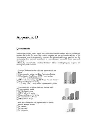 Appendix D

Questionnaire

Imagine that you have been a system and test engineer in an international software engineering
company for the last five years. Now, you got promoted and you are becoming a leader of the
test engineers’ group in an automotive company. The task assigned to your team is to test the
functionality of the electronic control units in a car and you are responsible for the success of
the project.
Additionally, assume that the Simulink®/Stateflow® (SL/SF) modeling language is applied for
building the system under test.


1. Which of the following black-box test approaches do you
   know?
    State charts for testing, e.g., Time Partitioning Testing
    Classification Tree Method (CTM) - based testing,
     e.g., CTM for Embedded Systems
    SL/SF add-in for testing, e.g., SL Design Verifier, MiLEST
    Sequence diagrams for testing,
     e.g., using UML® Testing Profile for Embedded Systems

2. Which modeling technique would you prefer to apply?
    State charts for testing
    CTM - based testing
    SL/SF add-in for testing
    Sequence diagrams for testing
    Your own method. Which?
    More of them. Why?

3. How much time would you expect to need for getting
   familiar with the method?
     a few days
     a few weeks
     a few months
 
