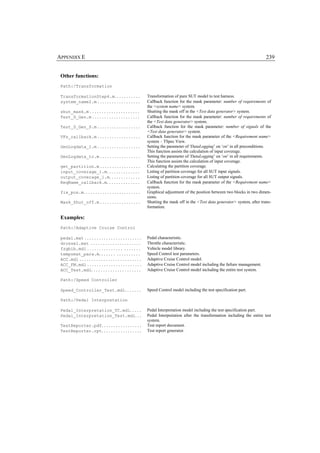 APPENDIX E                                                                                                                         239


 Other functions:
 Path:/Transformation

 TransformationStep4.m. . . . . . . . . . .                    Transformation of pure SUT model to test harness.
 system_name2.m . . . . . . . . . . . . . . . . . .            Callback function for the mask parameter: number of requirements of
                                                               the <system name> system.
 shut_mask.m . . . . . . . . . . . . . . . . . . . . .         Shutting the mask off in the <Test data generator> system.
 Test_D_Gen.m . . . . . . . . . . . . . . . . . . . .          Callback function for the mask parameter: number of requirements of
                                                               the <Test data generator> system.
 Test_D_Gen_S.m . . . . . . . . . . . . . . . . . .            Callback function for the mask parameter: number of signals of the
                                                               <Test data generator> system.
 VFs_callback.m . . . . . . . . . . . . . . . . . .            Callback function for the mask parameter of the <Requirement name>
                                                               system – TSpec View.
 GenLogdata_1.m . . . . . . . . . . . . . . . . . .            Setting the parameter of 'DataLogging’ on ‘on’ in all preconditions.
                                                               This function assists the calculation of input coverage.
 GenLogdata_tc.m . . . . . . . . . . . . . . . . .             Setting the parameter of 'DataLogging’ on ‘on’ in all requirements.
                                                               This function assists the calculation of input coverage.
 get_partition.m . . . . . . . . . . . . . . . . .             Calculating the partition coverage.
 input_coverage_1.m. . . . . . . . . . . . . .                 Listing of partition coverage for all SUT input signals.
 output_coverage_1.m. . . . . . . . . . . . .                  Listing of partition coverage for all SUT output signals.
 ReqName_callback.m. . . . . . . . . . . . . .                 Callback function for the mask parameter of the <Requirement name>
                                                               system.
 fix_pos.m. . . . . . . . . . . . . . . . . . . . . . . .      Graphical adjustment of the position between two blocks in two dimen-
                                                               sions.
 Mask_Shut_off.m . . . . . . . . . . . . . . . . .             Shutting the mask off in the <Test data generator> system, after trans-
                                                               formation.

 Examples:
 Path:/Adaptive Cruise Control

 pedal.mat . . . . . . . . . . . . . . . . . . . . . . . .     Pedal characteristic.
 drossel.mat . . . . . . . . . . . . . . . . . . . . .         Throttle characteristic.
 fzgbib.mdl . . . . . . . . . . . . . . . . . . . . . .        Vehicle model library.
 tempomat_para.m. . . . . . . . . . . . . . . . .              Speed Control test parameters.
 ACC.mdl . . . . . . . . . . . . . . . . . . . . . . . . . .   Adaptive Cruise Control model.
 ACC_FM.mdl . . . . . . . . . . . . . . . . . . . . . . .      Adaptive Cruise Control model including the failure management.
 ACC_Test.mdl. . . . . . . . . . . . . . . . . . . . .         Adaptive Cruise Control model including the entire test system.

 Path:/Speed Controller

 Speed_Controller_Test.mdl. . . . . . .                        Speed Control model including the test specification part.

 Path:/Pedal Interpretation

 Pedal_Interpretation_TC.mdl. . . . .                          Pedal Interpretation model including the test specification part.
 Pedal_Interpretation_Test.mdl. . .                            Pedal Interpretation after the transformation including the entire test
                                                               system.
 TestReporter.pdf. . . . . . . . . . . . . . . . .             Test report document.
 TestReporter.rpt. . . . . . . . . . . . . . . . .             Test report generator.
 