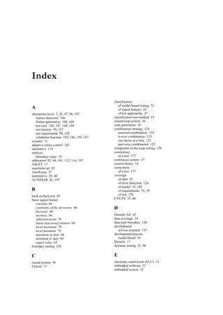 Index

                                            classification
                                               of model-based testing 32
A                                              of signal features 62
abstraction level 7, 25, 97, 98, 197           of test approaches 47
   feature detection 106                    classification tree method 35
   feature generation 104, 160              closed-loop system 26
   test case 102, 147, 160, 169             code generation 18
   test harness 99, 157                     combination strategy 124
   test requirement 99, 158                    minimal combination 124
   validation function 102, 146, 159, 167      n-wise combination 125
actuator 11                                    one factor at a time 125
adaptive cruise control 141                    pair-wise combination 125
alternative 114                             component in-the-loop testing 156
analysis                                    consistency
   boundary value 35                           of a test 177
arbitration 92, 99, 101, 112, 114, 197      continuous system 17
ASCET 17                                    control theory 14
assertions set 92                           correctness
AutoFocus 37                                   of a test 177
automotive 28, 40                           coverage
AUTOSAR 41, 195                                of data 35
                                               of error detection 124
                                               of model 35, 182
B                                              of requirements 35, 39
back-to-back test 45                           of test 178
basic signal feature                        CTE/ES 35, 40
   constant 66
   continuity of the derivative 66          D
   decrease 66
   increase 66                              Daimler AG 41
   inflection point 70                      data coverage 35
   linear functional relation 68            data type boundary 120
   local maximum 70                         development
   local minimum 70                            service-oriented 133
   maximum to date 68                       development process
   minimum to date 68                          model-based 16
   signal value 65                          Dymola 17
boundary testing 120                        dynamic testing 23, 90


C                                           E
causal system 54                            electronic control unit (ECU) 13
Charon 17                                   embedded software 12
                                            embedded system 12
 