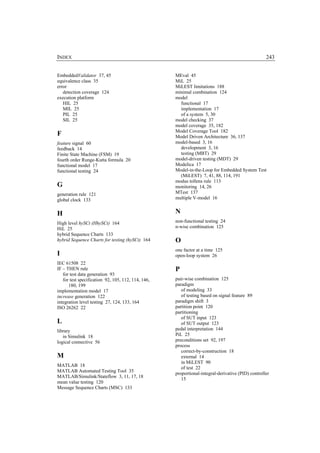 INDEX                                                                                              243


EmbeddedValidator 37, 45                            MEval 45
equivalence class 35                                MiL 25
error                                               MiLEST limitations 188
   detection coverage 124                           minimal combination 124
execution platform                                  model
   HIL 25                                             functional 17
   MIL 25                                             implementation 17
   PIL 25                                             of a system 5, 30
   SIL 25                                           model checking 37
                                                    model coverage 35, 182
                                                    Model Coverage Tool 182
F                                                   Model Driven Architecture 36, 137
feature signal 60                                   model-based 3, 16
feedback 14                                           development 3, 16
Finite State Machine (FSM) 19                         testing (MBT) 29
fourth order Runge-Kutta formula 20                 model-driven testing (MDT) 29
functional model 17                                 Modelica 17
functional testing 24                               Model-in-the-Loop for Embedded System Test
                                                      (MiLEST) 7, 41, 88, 114, 191
                                                    modus tollens rule 113
G                                                   monitoring 14, 26
generation rule 121                                 MTest 137
global clock 133                                    multiple V-model 16


H                                                   N
High level hySCt (HhySCt) 164                       non-functional testing 24
HiL 25                                              n-wise combination 125
hybrid Sequence Charts 133
hybrid Sequence Charts for testing (hySCt) 164      O
                                                    one factor at a time 125
I                                                   open-loop system 26
IEC 61508 22
IF – THEN rule                                      P
   for test data generation 93
   for test specification 92, 105, 112, 114, 146,   pair-wise combination 125
      180, 199                                      paradigm
implementation model 17                                of modeling 33
increase generation 122                                of testing based on signal feature 89
integration level testing 27, 124, 133, 164         paradigm shift 3
ISO 26262 22                                        partition point 120
                                                    partitioning
                                                       of SUT input 123
L                                                      of SUT output 123
library                                             pedal interpretation 144
   in Simulink 18                                   PiL 25
logical connective 56                               preconditions set 92, 197
                                                    process
                                                       correct-by-construction 18
M                                                      external 14
                                                       in MiLEST 90
MATLAB 18
                                                       of test 22
MATLAB Automated Testing Tool 35
                                                    proportional-integral-derivative (PID) controller
MATLAB/Simulink/Stateflow 3, 11, 17, 18
                                                       15
mean value testing 120
Message Sequence Charts (MSC) 133
 