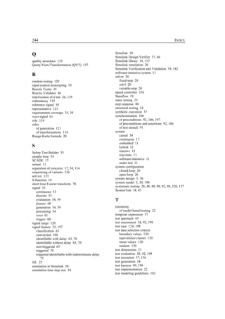 244                                                                                              INDEX


Q                                                    Simulink 18
                                                     Simulink Design Verifier 37, 46
quality assurance 133                                Simulink library 18, 117
Query/View/Transformation (QVT) 137                  Simulink simulation 20
                                                     Simulink Verification and Validation 39, 182
                                                     software-intensive system 11
R                                                    solver 20
random testing 120                                      fixed-step 20
rapid control prototyping 19                            ode4 20
Reactis Tester 35                                       variable-step 20
Reactis Validator 46                                 speed controller 156
reactiveness of a test 26, 129                       Stateflow 19
redundancy 135                                       static testing 23
reference signal 38                                  step response 80
representative 121                                   structural testing 24
requirements coverage 35, 39                         symbolic execution 37
reset signal 61                                      synchronization 106
role 134                                                of preconditions 92, 106, 197
rules                                                   of preconditions and assertions 92, 106
   of generation 121                                    of test stimuli 91
   of transformations 118                            system
Runge-Kutta formula 20                                  causal 54
                                                        continuous 17
                                                        embedded 11
S                                                       hybrid 12
Safety Test Builder 35                                  reactive 12
sample time 54                                          real-time 13
SCADE 17                                                software-intensive 11
sensor 11                                               under test 11
separation of concerns 17, 54, 116                   system configuration
sequencing of variants 126                              closed-loop 26
service 133                                             open-loop 26
S-function 18                                        system design 5, 30
short time Fourier transform 70                      system model 5, 30, 198
signal 53                                            systematic testing 28, 48, 88, 90, 92, 98, 120, 137
   continuous 53                                     SystemTest 38, 45
   discrete 53
   evaluation 54, 59                                 T
   feature 60
   generation 54, 59                                 taxonomy
   processing 54                                        of model-based testing 32
   reset 61                                          temporal expression 57
   trigger 60                                        test approach 43
signal range 120                                     test assessment 38, 92, 198
signal feature 55, 197                               test case 124, 198
   classification 62                                 test data selection criteria
   conversion 106                                       boundary values 120
   identifiable with delay 63, 70                       equivalence classes 120
   identifiable without delay 63, 70                    mean values 120
   non-triggered 63                                     random 120
   triggered 70                                      test dimensions 23
   triggered identifiable with indeterminate delay   test evaluation 38, 92, 198
       77                                            test execution 37, 136
SiL 25                                               test generation 34
simulation in Simulink 20                            test harness 99, 198
simulation time step size 54                         test implementation 22
                                                     test modeling guidelines 182
 
