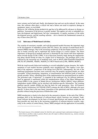 1 INTRODUCTION                                                                                                           3


more variants can be built and, finally, development time and cost can be reduced. At the same
time, this software often plays a critical role and a failure can result in expensive damage to
equipment, injury, or even death.
Moreover, the widening design productivity gap has to be addressed by advances in design ca-
pabilities. Automation of the process is greatly needed. This applies not only to embedded sys-
tems development and deployment, but also, consequently, to quality assurance of the entire
development process, and the resulting software – not to mention the fundamental research in
any of these areas [Hel+05].

1.1.2       Relevance of Model-based Activities

The creation of consistent, reusable, and well-documented models becomes the important stage
in the development of embedded systems [Hel+05]. Hence, the concept of model-based devel-
opment (MBD) emerges. Due to the increasing complexity of the developed systems it is neces-
sary to model correctly and to implement the chosen design in a correct manner. The future
importance of design-level methods and tools is illustrated by the current shift from implemen-
tation towards design [UL06, CD06]. A lot of decisions formerly made during the implementa-
tion phase should already be done on a higher level of abstraction. The paradigm shift is also
reflected by the increasing use of modeling tools, such as MATLAB®/Simulink®/Stateflow®
(ML/SL/SF) [MathML, MathSL, MathSF] or UML®-based tools [UML, BBH04, BGD07].

With the trend towards behavioral modeling in several embedded systems domains, the imple-
mentation of such models becomes gradually more straightforward. This implies a new stan-
dard of the engineers’ competence at the design level [Hel+05]. Subsequently, the role of the
traditional programmer becomes more restricted since the properly designed models are often
executable. Virtual prototyping, integration, or transformation into different kinds of model is
already possible. Hence, substantial parts of the implementation are generated based on models.
The generated code, if optimized 2, is compiled in the traditional way for different platforms.
Such an approach is manifested within the standardization efforts of the Object Management
Group (OMG) in the context of Model Driven Architecture (MDA) [MDA], where platform-
independent models (PIMs) can be enriched with platform-specific information. The resulting
platform specific models (PSMs) are then the basis for code generation. Also, AUTomotive
Open System Architecture (AUTOSAR) [ZS07] contains the idea of MDA, although a bit more
specific. It shows that in the near future, generation of the optimized code from models will be
possible without losing the precision of handwritten code.

MBD introduction is clearly to be observed in the automotive domain. At the end of the 1990s a
paradigm shift in the development of software-based vehicle functions was initiated. Tradi-
tional software development on the basis of textual specifications and manual coding has not
been possible any more due to the increasing complexity of software-intensive systems, espe-
cially in the context of control theory. Hence, MBD emerged with the application of executable



2
    The limited resources of the embedded systems for which the code is generated require optimization techniques to be ap-
    plied whenever possible in order to generate efficient code with respect to different dimensions (e.g., memory consump-
    tion or execution speed) [SCD+07].
 